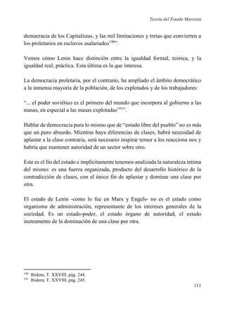 Teoría del Estado Marxista

democracia de los Capitalistas, y las mil limitaciones y tretas que convierten a
los proletarios en esclavos asalariados190”.
Vemos cómo Lenin hace distinción entre la igualdad formal, teórica, y la
igualdad real, práctica. Esta última es la que interesa.
La democracia proletaria, por el contrario, ha ampliado el ámbito democrático
a la inmensa mayoría de la población, de los explotados y de los trabajadores:
“... el poder soviético es el primero del mundo que incorpora al gobierno a las
masas, en especial a las masas explotadas191”.
Hablar de democracia pura lo mismo que de “estado libre del pueblo” no es más
que un puro absurdo. Mientras haya diferencias de clases, habrá necesidad de
aplastar a la clase contraria, será necesario inspirar temor a los reacciona nos y
habría que mantener autoridad de un sector sobre otro.
Este es el fin del estado e implícitamente tenemos analizada la naturaleza íntima
del mismo: es una fuerza organizada, producto del desarrollo histórico de la
contradicción de clases, con el único fin de aplastar y dominar una clase por
otra.
El estado de Lenin -como lo fue en Marx y Engels- no es el estado como
organismo de administración, representante de los intereses generales de la
sociedad. Es un estado-poder, el estado órgano de autoridad, el estado
instrumento de la dominación de una clase por otra.

190
191

Ibidem, T. XXVIII, pág. 244.
Ibidem, T. XXVIII, pág. 245.

111

 