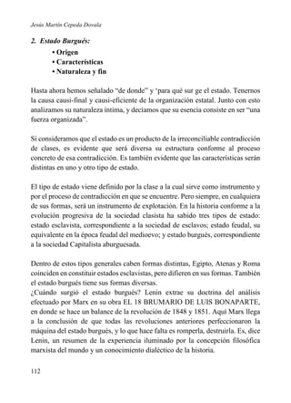 Jesús Martín Cepeda Dovala

2. Estado Burgués:
• Origen
• Características
• Naturaleza y fin
Hasta ahora hemos señalado “de donde” y ‘para qué sur ge el estado. Tenernos
la causa causi-final y causi-eficiente de la organización estatal. Junto con esto
analizamos su naturaleza íntima, y decíamos que su esencia consiste en ser “una
fuerza organizada”.
Si consideramos que el estado es un producto de la irreconciliable contradicción
de clases, es evidente que será diversa su estructura conforme al proceso
concreto de esa contradicción. Es también evidente que las características serán
distintas en uno y otro tipo de estado.
El tipo de estado viene definido por la clase a la cual sirve como instrumento y
por el proceso de contradicción en que se encuentre. Pero siempre, en cualquiera
de sus formas, será un instrumento de explotación. En la historia conforme a la
evolución progresiva de la sociedad clasista ha sabido tres tipos de estado:
estado esclavista, correspondiente a la sociedad de esclavos; estado feudal, su
equivalente en la época feudal del medioevo; y estado burgués, correspondiente
a la sociedad Capitalista aburguesada.
Dentro de estos tipos generales caben formas distintas, Egipto, Atenas y Roma
coinciden en constituir estados esclavistas, pero difieren en sus formas. También
el estado burgués tiene sus formas diversas.
¿Cuándo surgió el estado burgués? Lenin extrae su doctrina del análisis
efectuado por Marx en su obra EL 18 BRUMARIO DE LUIS BONAPARTE,
en donde se hace un balance de la revolución de 1848 y 1851. Aquí Marx llega
a la conclusión de que todas las revoluciones anteriores perfeccionaron la
máquina del estado burgués, y lo que hace falta es romperla, destruirla. Es, dice
Lenin, un resumen de la experiencia iluminado por la concepción filosófica
marxista del mundo y un conocimiento dialéctico de la historia.
112

 