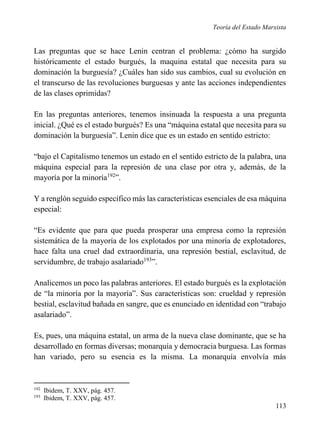 Teoría del Estado Marxista

Las preguntas que se hace Lenin centran el problema: ¿cómo ha surgido
históricamente el estado burgués, la maquina estatal que necesita para su
dominación la burguesía? ¿Cuáles han sido sus cambios, cual su evolución en
el transcurso de las revoluciones burguesas y ante las acciones independientes
de las clases oprimidas?
En las preguntas anteriores, tenemos insinuada la respuesta a una pregunta
inicial. ¿Qué es el estado burgués? Es una “máquina estatal que necesita para su
dominación la burguesía”. Lenin dice que es un estado en sentido estricto:
“bajo el Capitalismo tenemos un estado en el sentido estricto de la palabra, una
máquina especial para la represión de una clase por otra y, además, de la
mayoría por la minoría192”.
Y a renglón seguido específico más las características esenciales de esa máquina
especial:
“Es evidente que para que pueda prosperar una empresa como la represión
sistemática de la mayoría de los explotados por una minoría de explotadores,
hace falta una cruel dad extraordinaria, una represión bestial, esclavitud, de
servidumbre, de trabajo asalariado193”.
Analicemos un poco las palabras anteriores. El estado burgués es la explotación
de “la minoría por la mayoría”. Sus características son: crueldad y represión
bestial, esclavitud bañada en sangre, que es enunciado en identidad con “trabajo
asalariado”.
Es, pues, una máquina estatal, un arma de la nueva clase dominante, que se ha
desarrollado en formas diversas; monarquía y democracia burguesa. Las formas
han variado, pero su esencia es la misma. La monarquía envolvía más

192
193

Ibidem, T. XXV, pág. 457.
Ibidem, T. XXV, pág. 457.

113

 