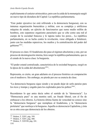 Jesús Martín Cepeda Dovala

explícitamente el carácter aristocrático, pero con la caída de la monarquía surgió
un nuevo tipo de dictadura del Capital: La república parlamentaria.
“Este poder ejecutivo (se está refiriendo a la democracia burguesa), con su
inmensa organización burocrática y militar, con su compleja y artificiosa
máquina de estado, un ejército de funcionarios que suma medio millón de
hombres, este espantoso organismo parasitario que se ciñe como una red al
cuerpo de la sociedad francesa y le tapona todos los poros... La república
parlamentaria, en su lucha contra la revolución, viose obligada a fortalecer,
junto con las medidas represivas, los medios y la centralización del poder del
gobierno194”.
El proceso es claro. El feudalismo dio paso al régimen absolutista y este, por un
proceso de desintegración interna, hizo surgir la república parlamentaria, que es
el estado de la nueva clase: la burguesía.
“El poder estatal centralizado, característica de la sociedad burguesa, surgió en
la época de la calda del absolutismo195”.
Representa, es cierto, un gran adelanto en el proceso histórico en comparación
con el medioevo. Sin embargo, no pierde por eso su esencia de clase.
“La democracia burguesa sigue siendo y no puede dejar de serlo paraíso para
los ricos y trampa y engaño para los explotados para los pobres196”.
Recordemos lo que antes decía sobre el sentido de la “democracia”. La
“Democracia pura” es una mentira sutil, un fraude liberal, con el fin de
embaucar a los obreros. La historia última fuente de veracidad no conoce sino
la “democracia burguesa” que reemplaza al feudalismo, y la “democracia
proletaria” que sustituye a la burguesa. Aquella es democracia Capitalista, y ésta
no es otra cosa que democracia de los obreros.
194
195
196

Ibidem, T. XXV, pág. 399.
Ibidem, T. XXV, pág. 400.
Ibidem, T. XXVIII, pág. 241.

114

 