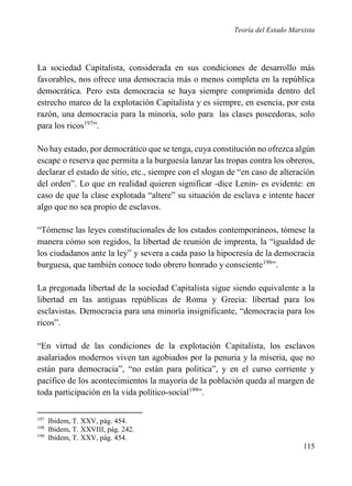 Teoría del Estado Marxista

La sociedad Capitalista, considerada en sus condiciones de desarrollo más
favorables, nos ofrece una democracia más o menos completa en la república
democrática. Pero esta democracia se haya siempre comprimida dentro del
estrecho marco de la explotación Capitalista y es siempre, en esencia, por esta
razón, una democracia para la minoría, solo para las clases poseedoras, solo
para los ricos197”.
No hay estado, por democrático que se tenga, cuya constitución no ofrezca algún
escape o reserva que permita a la burguesía lanzar las tropas contra los obreros,
declarar el estado de sitio, etc., siempre con el slogan de “en caso de alteración
del orden”. Lo que en realidad quieren significar -dice Lenin- es evidente: en
caso de que la clase explotada “altere” su situación de esclava e intente hacer
algo que no sea propio de esclavos.
“Tómense las leyes constitucionales de los estados contemporáneos, tómese la
manera cómo son regidos, la libertad de reunión de imprenta, la “igualdad de
los ciudadanos ante la ley” y severa a cada paso la hipocresía de la democracia
burguesa, que también conoce todo obrero honrado y consciente198”.
La pregonada libertad de la sociedad Capitalista sigue siendo equivalente a la
libertad en las antiguas repúblicas de Roma y Grecia: libertad para los
esclavistas. Democracia para una minoría insignificante, “democracia para los
ricos”.
“En virtud de las condiciones de la explotación Capitalista, los esclavos
asalariados modernos viven tan agobiados por la penuria y la miseria, que no
están para democracia”, “no están para política”, y en el curso corriente y
pacífico de los acontecimientos la mayoría de la población queda al margen de
toda participación en la vida político-social199”.
197
198
199

Ibidem, T. XXV, pág. 454.
Ibidem, T. XXVIII, pág. 242.
Ibidem, T. XXV, pág. 454.

115

 
