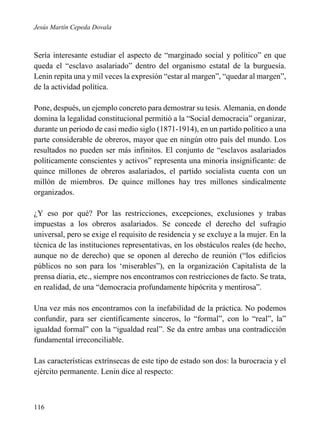 Jesús Martín Cepeda Dovala

Sería interesante estudiar el aspecto de “marginado social y político” en que
queda el “esclavo asalariado” dentro del organismo estatal de la burguesía.
Lenin repita una y mil veces la expresión “estar al margen”, “quedar al margen”,
de la actividad política.
Pone, después, un ejemplo concreto para demostrar su tesis. Alemania, en donde
domina la legalidad constitucional permitió a la “Social democracia” organizar,
durante un periodo de casi medio siglo (1871-1914), en un partido político a una
parte considerable de obreros, mayor que en ningún otro país del mundo. Los
resultados no pueden ser más infinitos. El conjunto de “esclavos asalariados
políticamente conscientes y activos” representa una minoría insignificante: de
quince millones de obreros asalariados, el partido socialista cuenta con un
millón de miembros. De quince millones hay tres millones sindicalmente
organizados.
¿Y eso por qué? Por las restricciones, excepciones, exclusiones y trabas
impuestas a los obreros asalariados. Se concede el derecho del sufragio
universal, pero se exige el requisito de residencia y se excluye a la mujer. En la
técnica de las instituciones representativas, en los obstáculos reales (de hecho,
aunque no de derecho) que se oponen al derecho de reunión (“los edificios
públicos no son para los ‘miserables”), en la organización Capitalista de la
prensa diaria, etc., siempre nos encontramos con restricciones de facto. Se trata,
en realidad, de una “democracia profundamente hipócrita y mentirosa”.
Una vez más nos encontramos con la inefabilidad de la práctica. No podemos
confundir, para ser científicamente sinceros, lo “formal”, con lo “real”, la”
igualdad formal” con la “igualdad real”. Se da entre ambas una contradicción
fundamental irreconciliable.
Las características extrínsecas de este tipo de estado son dos: la burocracia y el
ejército permanente. Lenin dice al respecto:

116

 