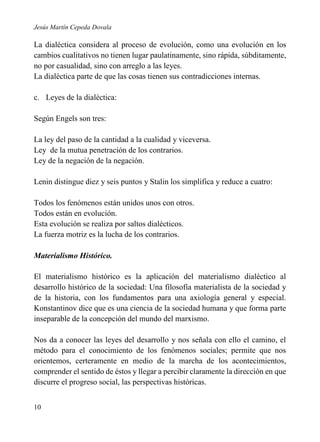 Jesús Martín Cepeda Dovala

La dialéctica considera al proceso de evolución, como una evolución en los
cambios cualitativos no tienen lugar paulatinamente, sino rápida, súbditamente,
no por casualidad, sino con arreglo a las leyes.
La dialéctica parte de que las cosas tienen sus contradicciones internas.
c. Leyes de la dialéctica:
Según Engels son tres:
La ley del paso de la cantidad a la cualidad y viceversa.
Ley de la mutua penetración de los contrarios.
Ley de la negación de la negación.
Lenin distingue diez y seis puntos y Stalin los simplifica y reduce a cuatro:
Todos los fenómenos están unidos unos con otros.
Todos están en evolución.
Esta evolución se realiza por saltos dialécticos.
La fuerza motriz es la lucha de los contrarios.
Materialismo Histórico.
El materialismo histórico es la aplicación del materialismo dialéctico al
desarrollo histórico de la sociedad: Una filosofía materialista de la sociedad y
de la historia, con los fundamentos para una axiología general y especial.
Konstantinov dice que es una ciencia de la sociedad humana y que forma parte
inseparable de la concepción del mundo del marxismo.
Nos da a conocer las leyes del desarrollo y nos señala con ello el camino, el
método para el conocimiento de los fenómenos sociales; permite que nos
orientemos, certeramente en medio de la marcha de los acontecimientos,
comprender el sentido de éstos y llegar a percibir claramente la dirección en que
discurre el progreso social, las perspectivas históricas.
10

 