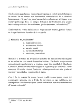 Jesús Martín Cepeda Dovala

No olvidemos que el estado burgués le corresponde en sentido estricto la noción
de estado. De tal manera son instrumentos característicos de la dictadura
burguesa que...“A través de todas las revoluciones burguesas vividas en gran
número por Europa desde los tiempos de la caída del feudalismo, este aparato
burocrático y militar va desarrollándose, perfeccionándose y afianzándose205”.
En resumen: las formas de los estados burgueses son diversas, pero su esencia
es siempre la misma; dictadura de la burguesía.

3. Dictadura del proletariado:
a.
b.
c.
d.
e.

necesidad histórica
su contenido de clase
carácter estatal
su finalidad histórica
estructura y mecanismo

Hablar de la dictadura del proletariado es hablar del pensamiento más original
en su realización concreta de la doctrina leninista. Fue Lenin, temperamento
eminentemente revolucionario y práctico, quien hizo realidad el Manifiesto
Comunista. El movimiento obrero surgido en Inglaterra y que comenzó a tomar
cuerpo en Alemania, culminó finalmente en la experiencia rusa sólo gracias al
impulso y capacidad de organización de Lenin.
Con el fin de procurar la mayor claridad posible en este punto central del
pensamiento leninista, voy a dividir la exposición en seis subtítulos, que
corresponden a otros tantos tópicos los más interesantes acerca de la teoría sobre
el “estado proletario”.

205

Ibidem, T. XXV, pág. 401-402.

118

 
