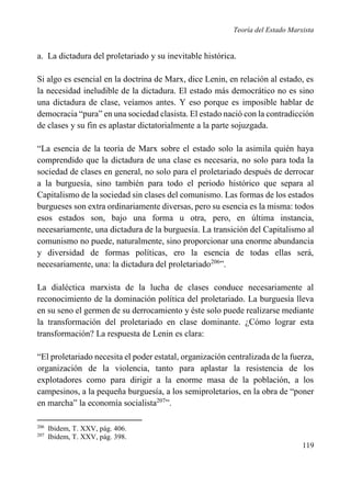 Teoría del Estado Marxista

a. La dictadura del proletariado y su inevitable histórica.
Si algo es esencial en la doctrina de Marx, dice Lenin, en relación al estado, es
la necesidad ineludible de la dictadura. El estado más democrático no es sino
una dictadura de clase, veíamos antes. Y eso porque es imposible hablar de
democracia “pura” en una sociedad clasista. El estado nació con la contradicción
de clases y su fin es aplastar dictatorialmente a la parte sojuzgada.
“La esencia de la teoría de Marx sobre el estado solo la asimila quién haya
comprendido que la dictadura de una clase es necesaria, no solo para toda la
sociedad de clases en general, no solo para el proletariado después de derrocar
a la burguesía, sino también para todo el periodo histórico que separa al
Capitalismo de la sociedad sin clases del comunismo. Las formas de los estados
burgueses son extra ordinariamente diversas, pero su esencia es la misma: todos
esos estados son, bajo una forma u otra, pero, en última instancia,
necesariamente, una dictadura de la burguesía. La transición del Capitalismo al
comunismo no puede, naturalmente, sino proporcionar una enorme abundancia
y diversidad de formas políticas, ero la esencia de todas ellas será,
necesariamente, una: la dictadura del proletariado206”.
La dialéctica marxista de la lucha de clases conduce necesariamente al
reconocimiento de la dominación política del proletariado. La burguesía lleva
en su seno el germen de su derrocamiento y éste solo puede realizarse mediante
la transformación del proletariado en clase dominante. ¿Cómo lograr esta
transformación? La respuesta de Lenin es clara:
“El proletariado necesita el poder estatal, organización centralizada de la fuerza,
organización de la violencia, tanto para aplastar la resistencia de los
explotadores como para dirigir a la enorme masa de la población, a los
campesinos, a la pequeña burguesía, a los semiproletarios, en la obra de “poner
en marcha” la economía socialista207”.
206
207

Ibidem, T. XXV, pág. 406.
Ibidem, T. XXV, pág. 398.

119

 