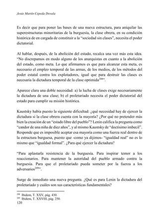 Jesús Martín Cepeda Dovala

Es decir que para poner las bases de una nueva estructura, para aniquilar las
superestructuras minoritarias de la burguesía, la clase obrera, en su condición
histórica de en cargada de constituir a la “sociedad sin clases”, necesita el poder
dictatorial.
Al hablar, después, de la abolición del estado, recalca una vez más esta idea.
“No discrepamos en modo alguno de los anarquistas en cuanto a la abolición
del estado, como meta. Lo que afirmamos es que para alcanzar esta meta, es
necesario el empleo temporal de las armas, de los medios, de los métodos del
poder estatal contra los explotadores, igual que para destruir las clases es
necesaria la dictadura temporal de la clase oprimida208”.
Aparece clara una doble necesidad: a) la lucha de clases exige necesariamente
la dictadura de una clase; b) el proletariado necesita el poder dictatorial del
estado para cumplir su misión histórica.
Kaustsky había puesto la siguiente dificultad: ¿qué necesidad hay de ejercer la
dictadura si la clase obrera cuenta con la mayoría? ¿Por qué no pretender más
bien la creación de un “estado libre del pueblo”? Lenin califica la pregunta como
“candor de una niña de diez años”, y al mismo Kaustsky de “doctísimo imbecil”.
Responde que es imposible aceptar esa mayoría como una fuerza real dentro de
la estructura burguesa, puesto que -como ya dijimos- “igualdad real” no es lo
mismo que “igualdad formal”. ¿Para qué ejercer la dictadura?
“Para aplastarla resistencia de la burguesía. Para inspirar temor a los
reaccionarios. Para mantener la autoridad del pueblo armado contra la
burguesía. Para que el proletariado pueda someter por la fuerza a los
adversarios209”.
Surge de inmediato una nueva pregunta. ¿Qué es para Lenin la dictadura del
proletariado y cuáles son sus características fundamentales?
208
209

Ibidem, T. XXV, pág. 430.
Ibidem, T. XXVIII, pág. 250.

120

 