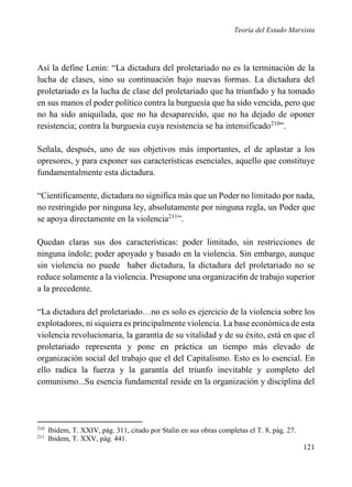 Teoría del Estado Marxista

Así la define Lenin: “La dictadura del proletariado no es la terminación de la
lucha de clases, sino su continuación bajo nuevas formas. La dictadura del
proletariado es la lucha de clase del proletariado que ha triunfado y ha tomado
en sus manos el poder político contra la burguesía que ha sido vencida, pero que
no ha sido aniquilada, que no ha desaparecido, que no ha dejado de oponer
resistencia; contra la burguesía cuya resistencia se ha intensificado210”.
Señala, después, uno de sus objetivos más importantes, el de aplastar a los
opresores, y para exponer sus características esenciales, aquello que constituye
fundamentalmente esta dictadura.
“Científicamente, dictadura no significa más que un Poder no limitado por nada,
no restringido por ninguna ley, absolutamente por ninguna regla, un Poder que
se apoya directamente en la violencia211”.
Quedan claras sus dos características: poder limitado, sin restricciones de
ninguna índole; poder apoyado y basado en la violencia. Sin embargo, aunque
sin violencia no puede haber dictadura, la dictadura del proletariado no se
reduce solamente a la violencia. Presupone una organizaci6n de trabajo superior
a la precedente.
“La dictadura del proletariado…no es solo es ejercicio de la violencia sobre los
explotadores, ni siquiera es principalmente violencia. La base económica de esta
violencia revolucionaria, la garantía de su vitalidad y de su éxito, está en que el
proletariado representa y pone en práctica un tiempo más elevado de
organización social del trabajo que el del Capitalismo. Esto es lo esencial. En
ello radica la fuerza y la garantía del triunfo inevitable y completo del
comunismo...Su esencia fundamental reside en la organización y disciplina del

210
211

Ibídem, T. XXIV, pág. 311, citado por Stalin en sus obras completas el T. 8, pág. 27.
Ibidem, T. XXV, pág. 441.

121

 