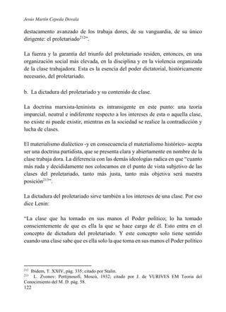 Jesús Martín Cepeda Dovala

destacamento avanzado de los trabaja dores, de su vanguardia, de su único
dirigente: el proletariado212”.
La fuerza y la garantía del triunfo del proletariado residen, entonces, en una
organización social más elevada, en la disciplina y en la violencia organizada
de la clase trabajadora. Esta es la esencia del poder dictatorial, históricamente
necesario, del proletariado.
b. La dictadura del proletariado y su contenido de clase.
La doctrina marxista-leninista es intransigente en este punto: una teoría
imparcial, neutral e indiferente respecto a los intereses de esta o aquella clase,
no existe ni puede existir, mientras en la sociedad se realice la contradicción y
lucha de clases.
El materialismo dialéctico -y en consecuencia el materialismo histórico- acepta
ser una doctrina partidista, que se presenta clara y abiertamente en nombre de la
clase trabaja dora. La diferencia con las demás ideologías radica en que “cuanto
más ruda y decididamente nos colocamos en el punto de vista subjetivo de las
clases del proletariado, tanto más justa, tanto más objetiva será nuestra
posición213”.
La dictadura del proletariado sirve también a los intereses de una clase. Por eso
dice Lenin:
“La clase que ha tomado en sus manos el Poder político; lo ha tomado
conscientemente de que es ella la que se hace cargo de él. Esto entra en el
concepto de dictadura del proletariado. Y este concepto solo tiene sentido
cuando una clase sabe que es ella solo la que toma en sus manos el Poder político

212

Ibidem, T. XXIV, pág. 335; citado por Stalin.
L. Zvonov: Pertijnosofi, Moscú, 1932; citado por J. de VURIVES EM Teoria del
Conocimiento del M. D. pág. 58.
213

122

 