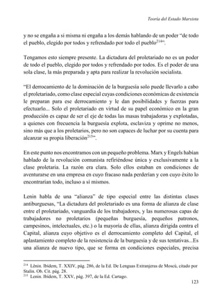 Teoría del Estado Marxista

y no se engaña a si misma ni engaña a los demás hablando de un poder “de todo
el pueblo, elegido por todos y refrendado por todo el pueblo214”.
Tengamos esto siempre presente. La dictadura del proletariado no es un poder
de todo el pueblo, elegido por todos y refrendado por todos. Es el poder de una
sola clase, la más preparada y apta para realizar la revolución socialista.
“El derrocamiento de la dominación de la burguesía solo puede llevarlo a cabo
el proletariado, como clase especial cuyas condiciones económicas de existencia
le preparan para ese derrocamiento y le dan posibilidades y fuerzas para
efectuarlo... Solo el proletariado en virtud de su papel económico en la gran
producción es capaz de ser el eje de todas las masas trabajadoras y explotadas,
a quienes con frecuencia la burguesía explota, esclaviza y oprime no menos,
sino más que a los proletarios, pero no son capaces de luchar por su cuenta para
alcanzar su propia liberación215”.
En este punto nos encontramos con un pequeño problema. Marx y Engels habían
hablado de la revolución comunista refiriéndose única y exclusivamente a la
clase proletaria. La razón era clara. Solo ellos estaban en condiciones de
aventurarse en una empresa en cuyo fracaso nada perderían y con cuyo éxito lo
encontrarían todo, incluso a sí mismos.
Lenin habla de una “alianza” de tipo especial entre las distintas clases
antiburguesas, “La dictadura del proletariado es una forma de alianza de clase
entre el proletariado, vanguardia de los trabajadores, y las numerosas capas de
trabajadores no proletarios (pequeñas burguesía, pequeños patronos,
campesinos, intelectuales, etc.) o la mayoría de ellas, alianza dirigida contra el
Capital, alianza cuyo objetivo es el derrocamiento completo del Capital, el
aplastamiento completo de la resistencia de la burguesía y de sus tentativas...Es
una alianza de nuevo tipo, que se forma en condiciones especiales, precisa
214

Lênin. Ibídem, T. XXIV, pág. 286, de la Ed. De Lenguas Extranjeras de Moscú, citado por
Stalin. Ob. Cit. pág. 28.
215
Lenin. Ibídem, T. XXV, pág. 397, de la Ed. Cartago.

123

 