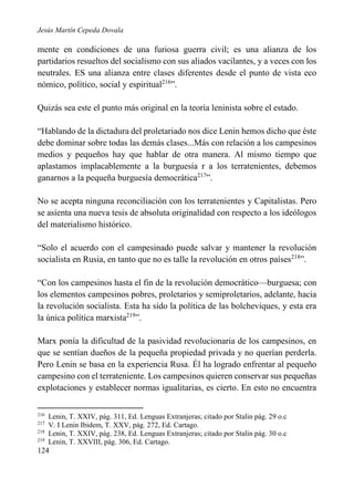 Jesús Martín Cepeda Dovala

mente en condiciones de una furiosa guerra civil; es una alianza de los
partidarios resueltos del socialismo con sus aliados vacilantes, y a veces con los
neutrales. ES una alianza entre clases diferentes desde el punto de vista eco
nómico, político, social y espiritual216”.
Quizás sea este el punto más original en la teoría leninista sobre el estado.
“Hablando de la dictadura del proletariado nos dice Lenin hemos dicho que éste
debe dominar sobre todas las demás clases...Más con relación a los campesinos
medios y pequeños hay que hablar de otra manera. Al mismo tiempo que
aplastamos implacablemente a la burguesía r a los terratenientes, debemos
ganarnos a la pequeña burguesía democrática217”.
No se acepta ninguna reconciliación con los terratenientes y Capitalistas. Pero
se asienta una nueva tesis de absoluta originalidad con respecto a los ideólogos
del materialismo histórico.
“Solo el acuerdo con el campesinado puede salvar y mantener la revolución
socialista en Rusia, en tanto que no es talle la revolución en otros países218”.
“Con los campesinos hasta el fin de la revolución democrático—burguesa; con
los elementos campesinos pobres, proletarios y semiproletarios, adelante, hacia
la revolución socialista. Esta ha sido la política de las bolcheviques, y esta era
la única política marxista219”.
Marx ponía la dificultad de la pasividad revolucionaria de los campesinos, en
que se sentían dueños de la pequeña propiedad privada y no querían perderla.
Pero Lenin se basa en la experiencia Rusa. Él ha logrado enfrentar al pequeño
campesino con el terrateniente. Los campesinos quieren conservar sus pequeñas
explotaciones y establecer normas igualitarias, es cierto. En esto no encuentra
216
217
218
219

Lenin, T. XXIV, pág. 311, Ed. Lenguas Extranjeras; citado por Stalin pág. 29 o.c
V. I Lenin Ibidem, T. XXV, pág. 272, Ed. Cartago.
Lenin, T. XXIV, pág. 238, Ed. Lenguas Extranjeras; citado por Stalin pág. 30 o.c
Lenin, T. XXVIII, pág. 306, Ed. Cartago.

124

 