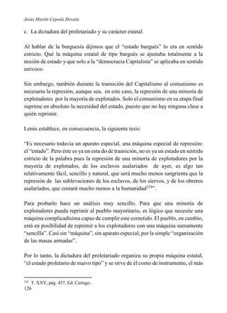 Jesús Martín Cepeda Dovala

c. La dictadura del proletariado y su carácter estatal.
Al hablar de la burguesía dijimos que el “estado burgués” lo era en sentido
estricto. Qué la máquina estatal de tipo burgués se ajustaba totalmente a la
noción de estado y que solo a la “democracia Capitalista” se aplicaba en sentido
univoco.
Sin embargo, también durante la transición del Capitalismo al comunismo es
necesaria la represión, aunque sea, en este caso, la represión de una minoría de
explotadores por la mayoría de explotados. Solo el comunismo en su etapa final
suprime en absoluto la necesidad del estado, puesto que no hay ninguna clase a
quién reprimir.
Lenin establece, en consecuencia, la siguiente tesis:
“Es necesario todavía un aparato especial, una máquina especial de represión:
el “estado”. Pero éste es ya un esta do de transición, no es ya un estado en sentido
estricto de la palabra pues la represión de una minoría de explotadores por la
mayoría de explotados, de los esclavos asalariados de ayer, es algo tan
relativamente fácil, sencillo y natural, que será mucho menos sangrienta que la
represión de las sublevaciones de los esclavos, de los siervos, y de los obreros
asalariados, que costará mucho menos a la humanidad224”.
Para probarlo hace un análisis muy sencillo. Para que una minoría de
explotadores pueda reprimir al pueblo mayoritario, es lógico que necesite una
máquina complicadísima capaz de cumplir este cometido. El pueblo, en cambio,
está en posibilidad de reprimir a los explotadores con una máquina sumamente
“sencilla”. Casi sin “máquina”, sin aparato especial, por la simple “organización
de las masas armadas”.
Por lo tanto, la dictadura del proletariado organiza su propia máquina estatal,
“el estado proletario de nuevo tipo” y se sirve de él como de instrumento, el más

224

T. XXV, pág. 457, Ed. Cartago..

126

 
