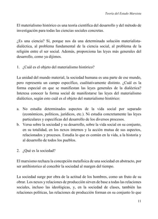 Teoría del Estado Marxista

El materialismo histórico es una teoría científica del desarrollo y del método de
investigación para todas las ciencias sociales concretas.
¿Es una ciencia? Sí, porque nos da una determinada solución materialistadialéctica, al problema fundamental de la ciencia social, al problema de la
religión entre el ser social. Además, proporciona las leyes más generales del
desarrollo, como ya dijimos.
1. ¿Cuál es el objeto del materialismo histórico?
La unidad del mundo material, la sociedad humana es una parte de ese mundo,
pero representa un campo específico, cualitativamente distinto. ¿Cuál es la
forma especial en que se manifiestan las leyes generales de la dialéctica?
Interesa conocer la forma social de manifestarse las leyes del materialismo
dialéctico, según esto cuál es el objeto del materialismo histórico:
a. No estudia determinados aspectos de la vida social por separado
(económicos, políticos, jurídicos, etc.). Ni estudia concretamente las leyes
particulares y específicas del desarrollo de los diversos procesos.
b. Versa sobre la sociedad y su desarrollo, sobre la vida social en su conjunto,
en su totalidad, en los nexos internos y la acción mutua de sus aspectos,
relacionados y procesos. Estudia lo que es común en la vida, a la historia y
al desarrollo de todos los pueblos.
2. ¿Qué es la sociedad?
El marxismo rechaza la concepción metafísica de una sociedad en abstracto, por
ser antihistorico al concebir la sociedad al margen del tiempo.
La sociedad surge por obra de la actitud de los hombres, como un fruto de su
obrar. Los nexos y relaciones de producción sirven de base a todas las relaciones
sociales, incluso las ideológicas, y, en la sociedad de clases, también las
relaciones políticas, las relaciones de producción forman en su conjunto lo que
11

 