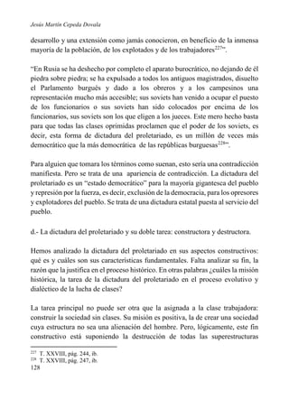 Jesús Martín Cepeda Dovala

desarrollo y una extensión como jamás conocieron, en beneficio de la inmensa
mayoría de la población, de los explotados y de los trabajadores227”.
“En Rusia se ha deshecho por completo el aparato burocrático, no dejando de él
piedra sobre piedra; se ha expulsado a todos los antiguos magistrados, disuelto
el Parlamento burgués y dado a los obreros y a los campesinos una
representación mucho más accesible; sus soviets han venido a ocupar el puesto
de los funcionarios o sus soviets han sido colocados por encima de los
funcionarios, sus soviets son los que eligen a los jueces. Este mero hecho basta
para que todas las clases oprimidas proclamen que el poder de los soviets, es
decir, esta forma de dictadura del proletariado, es un millón de veces más
democrático que la más democrática de las repúblicas burguesas228”.
Para alguien que tomara los términos como suenan, esto sería una contradicción
manifiesta. Pero se trata de una apariencia de contradicción. La dictadura del
proletariado es un “estado democrático” para la mayoría gigantesca del pueblo
y represión por la fuerza, es decir, exclusión de la democracia, para los opresores
y explotadores del pueblo. Se trata de una dictadura estatal puesta al servicio del
pueblo.
d.- La dictadura del proletariado y su doble tarea: constructora y destructora.
Hemos analizado la dictadura del proletariado en sus aspectos constructivos:
qué es y cuáles son sus características fundamentales. Falta analizar su fin, la
razón que la justifica en el proceso histórico. En otras palabras ¿cuáles la misión
histórica, la tarea de la dictadura del proletariado en el proceso evolutivo y
dialéctico de la lucha de clases?
La tarea principal no puede ser otra que la asignada a la clase trabajadora:
construir la sociedad sin clases. Su misión es positiva, la de crear una sociedad
cuya estructura no sea una alienación del hombre. Pero, lógicamente, este fin
constructivo está suponiendo la destrucción de todas las superestructuras
227
228

T. XXVIII, pág. 244, ib.
T. XXVIII, pág. 247, ib.

128

 