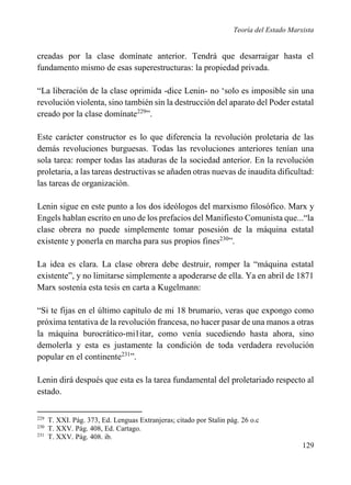 Teoría del Estado Marxista

creadas por la clase domínate anterior. Tendrá que desarraigar hasta el
fundamento mismo de esas superestructuras: la propiedad privada.
“La liberación de la clase oprimida -dice Lenin- no ‘solo es imposible sin una
revolución violenta, sino también sin la destrucción del aparato del Poder estatal
creado por la clase domínate229”.
Este carácter constructor es lo que diferencia la revolución proletaria de las
demás revoluciones burguesas. Todas las revoluciones anteriores tenían una
sola tarea: romper todas las ataduras de la sociedad anterior. En la revolución
proletaria, a las tareas destructivas se añaden otras nuevas de inaudita dificultad:
las tareas de organización.
Lenin sigue en este punto a los dos ideólogos del marxismo filosófico. Marx y
Engels hablan escrito en uno de los prefacios del Manifiesto Comunista que...“la
clase obrera no puede simplemente tomar posesión de la máquina estatal
existente y ponerla en marcha para sus propios fines230”.
La idea es clara. La clase obrera debe destruir, romper la “máquina estatal
existente”, y no limitarse simplemente a apoderarse de ella. Ya en abril de 1871
Marx sostenía esta tesis en carta a Kugelmann:
“Si te fijas en el último capítulo de mi 18 brumario, veras que expongo como
próxima tentativa de la revolución francesa, no hacer pasar de una manos a otras
la máquina burocrático-mi1itar, como venía sucediendo hasta ahora, sino
demolerla y esta es justamente la condición de toda verdadera revolución
popular en el continente231”.
Lenin dirá después que esta es la tarea fundamental del proletariado respecto al
estado.
229
230
231

T. XXI. Pág. 373, Ed. Lenguas Extranjeras; citado por Stalin pág. 26 o.c
T. XXV. Pág. 408, Ed. Cartago.
T. XXV. Pág. 408. ib.

129

 