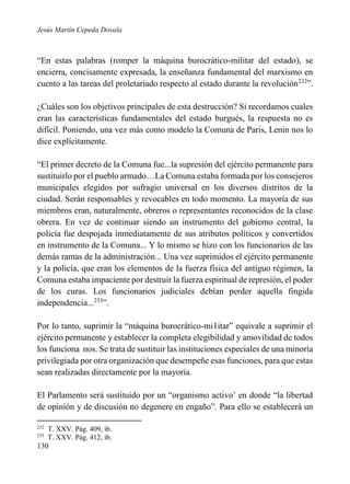 Jesús Martín Cepeda Dovala

“En estas palabras (romper la máquina burocrático-militar del estado), se
encierra, concisamente expresada, la enseñanza fundamental del marxismo en
cuento a las tareas del proletariado respecto al estado durante la revolución232”.
¿Cuáles son los objetivos principales de esta destrucción? Si recordamos cuales
eran las características fundamentales del estado burgués, la respuesta no es
difícil. Poniendo, una vez más como modelo la Comuna de Paris, Lenin nos lo
dice explícitamente.
“El primer decreto de la Comuna fue...la supresión del ejército permanente para
sustituirlo por el pueblo armado…La Comuna estaba formada por los consejeros
municipales elegidos por sufragio universal en los diversos distritos de la
ciudad. Serán responsables y revocables en todo momento. La mayoría de sus
miembros eran, naturalmente, obreros o representantes reconocidos de la clase
obrera. En vez de continuar siendo un instrumento del gobierno central, la
policía fue despojada inmediatamente de sus atributos políticos y convertidos
en instrumento de la Comuna... Y lo mismo se hizo con los funcionarios de las
demás ramas de la administración... Una vez suprimidos el ejército permanente
y la policía, que eran los elementos de la fuerza física del antiguo régimen, la
Comuna estaba impaciente por destruir la fuerza espiritual de represión, el poder
de los curas. Los funcionarios judiciales debían perder aquella fingida
independencia...233”.
Por lo tanto, suprimir la “máquina burocrático-mi1itar” equivale a suprimir el
ejército permanente y establecer la completa elegibilidad y amovilidad de todos
los funciona nos. Se trata de sustituir las instituciones especiales de una minoría
privilegiada por otra organización que desempeñe esas funciones, para que estas
sean realizadas directamente por la mayoría.
El Parlamento será sustituido por un “organismo activo’ en donde “la libertad
de opinión y de discusión no degenere en engaño”. Para ello se establecerá un
232
233

T. XXV. Pág. 409, ib.
T. XXV. Pág. 412, ib.

130

 