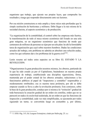 Teoría del Estado Marxista

organismo que trabaje, que ejecute sus propias leyes, que compruebe los
resultados y tenga que responder directamente ante sus lectores.
Por esa misión constructora es más amplia y tiene raíces más profundas que la
simple sustitución de burócratas y militares. Debe llegar a la raíz misma de la
sociedad clasista, al aspecto económico y de producción.
“La organización de la contabilidad, el control sobre las empresas más fuertes,
la transformación de todo el meca mismo económico del Estado en una sola
gran máquina, en un organismo económico que funcione de modo que
centenares de millones de personas se rijan por un solo plan: he ahí la formidable
tarea de organización que cayó sobre nuestros hombros. Dadas las condiciones
actuales del trabajo, este problema no admitía en absoluto una solución audaz,
como los que solíamos dar a los problemas de la guerra civil234”.
Lenin resume así todos estos aspectos en su libro EL ESTADO Y LA
REVOLUCION:
“Organizaremos la gran producción nosotros mismos, los obreros, partiendo de
lo que ha sido creado ya por el Capitalismo, basándonos en nuestra propia
experiencia de trabajo, estableciendo una disciplina rigurosísima, férrea,
mantenida por el poder estatal de los obreros armados; reduciremos a los
funcionarios públicos al papel de “inspectores y contables” responsables y
modestamente retribuidos; esa es nuestra tarea proletaria, por ahí se debe
empezar cuando se lleva a cabo la revolución proletaria. Este comienzo, sobre
la base de la gran producción, conduce por si misma a la “extinción” gradual de
toda burocracia la creación gradual de un orden sin comillas, orden que no se
parecerá en nada a la esclavitud asalariada, de un orden en que las funciones de
inspección y contabilidad, cada vez más simplificadas, se ejecutarán por todos
siguiendo un turno, se convertirán luego en costumbre y, por último,

234

T. XXII. Pág. 315, Ed. Lenguas Extranjeras; citado por Stalin pág. 25. o.c

131

 