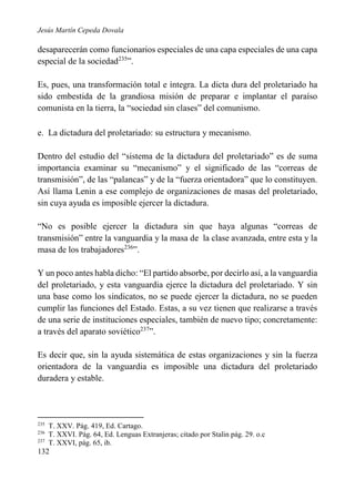 Jesús Martín Cepeda Dovala

desaparecerán como funcionarios especiales de una capa especiales de una capa
especial de la sociedad235”.
Es, pues, una transformación total e íntegra. La dicta dura del proletariado ha
sido embestida de la grandiosa misión de preparar e implantar el paraíso
comunista en la tierra, la “sociedad sin clases” del comunismo.
e. La dictadura del proletariado: su estructura y mecanismo.
Dentro del estudio del “sistema de la dictadura del proletariado” es de suma
importancia examinar su “mecanismo” y el significado de las “correas de
transmisión”, de las “palancas” y de la “fuerza orientadora” que lo constituyen.
Así llama Lenin a ese complejo de organizaciones de masas del proletariado,
sin cuya ayuda es imposible ejercer la dictadura.
“No es posible ejercer la dictadura sin que haya algunas “correas de
transmisión” entre la vanguardia y la masa de la clase avanzada, entre esta y la
masa de los trabajadores236”.
Y un poco antes habla dicho: “El partido absorbe, por decirlo así, a la vanguardia
del proletariado, y esta vanguardia ejerce la dictadura del proletariado. Y sin
una base como los sindicatos, no se puede ejercer la dictadura, no se pueden
cumplir las funciones del Estado. Estas, a su vez tienen que realizarse a través
de una serie de instituciones especiales, también de nuevo tipo; concretamente:
a través del aparato soviético237”.
Es decir que, sin la ayuda sistemática de estas organizaciones y sin la fuerza
orientadora de la vanguardia es imposible una dictadura del proletariado
duradera y estable.

235
236
237

T. XXV. Pág. 419, Ed. Cartago.
T. XXVI. Pág. 64, Ed. Lenguas Extranjeras; citado por Stalin pág. 29. o.c
T. XXVI, pág. 65, ib.

132

 