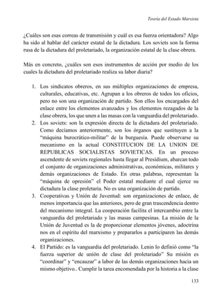 Teoría del Estado Marxista

¿Cuáles son esas correas de transmisión y cuál es esa fuerza orientadora? Algo
ha sido al hablar del carácter estatal de la dictadura. Los soviets son la forma
rusa de la dictadura del proletariado, la organización estatal de la clase obrera.
Más en concreto, ¿cuáles son esos instrumentos de acción por medio de los
cuales la dictadura del proletariado realiza su labor diaria?
1. Los sindicatos obreros, en sus múltiples organizaciones de empresa,
culturales, educativas, etc. Agrupan a los obreros de todos los oficios,
pero no son una organización de partido. Son ellos los encargados del
enlace entre los elementos avanzados y los elementos rezagados de la
clase obrera, los que unen a las masas con la vanguardia del proletariado.
2. Los soviets: son la expresión directa de la dictadura del proletariado.
Como decíamos anteriormente, son los órganos que sustituyen a la
“máquina burocrático-militar” de la burguesía. Puede observarse su
mecanismo en la actual CONSTITUCION DE LA UNION DE
REPUBLICAS SOCIALISTAS SOVIETICAS. En un proceso
ascendente de soviets regionales hasta llegar al Presídium, abarcan todo
el conjunto de organizaciones administrativas, económicas, militares y
demás organizaciones de Estado. En otras palabras, representan la
“máquina de opresión” el Poder estatal mediante el cual ejerce su
dictadura la clase proletaria. No es una organización de partido.
3. Cooperativas y Unión de Juventud: son organizaciones de enlace, de
menos importancia que las anteriores, pero de gran trascendencia dentro
del mecanismo integral. La cooperación facilita el intercambio entre la
vanguardia del proletariado y las masas campesinas. La misión de la
Unión de Juventud es la de proporcionar elementos jóvenes, adoctrina
nos en el espíritu del marxismo y prepararlos a participaren las demás
organizaciones.
4. El Partido: es la vanguardia del proletariado. Lenin lo definió como “la
fuerza superior de unión de clase del proletariado” Su misión es
“coordinar” y “encauzar” a labor de las demás organizaciones hacia un
mismo objetivo.. Cumplir la tarea encomendada por la historia a la clase
133

 