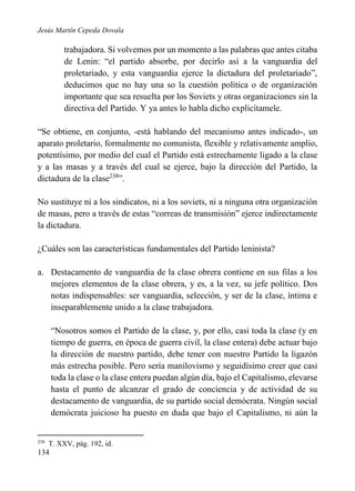 Jesús Martín Cepeda Dovala

trabajadora. Si volvemos por un momento a las palabras que antes citaba
de Lenin: “el partido absorbe, por decirlo así a la vanguardia del
proletariado, y esta vanguardia ejerce la dictadura del proletariado”,
deducimos que no hay una so la cuestión política o de organización
importante que sea resuelta por los Soviets y otras organizaciones sin la
directiva del Partido. Y ya antes lo habla dicho explicítamele.
“Se obtiene, en conjunto, -está hablando del mecanismo antes indicado-, un
aparato proletario, formalmente no comunista, flexible y relativamente amplio,
potentísimo, por medio del cual el Partido está estrechamente ligado a la clase
y a las masas y a través del cual se ejerce, bajo la dirección del Partido, la
dictadura de la clase238”.
No sustituye ni a los sindicatos, ni a los soviets, ni a ninguna otra organización
de masas, pero a través de estas “correas de transmisión” ejerce indirectamente
la dictadura.
¿Cuáles son las características fundamentales del Partido leninista?
a. Destacamento de vanguardia de la clase obrera contiene en sus filas a los
mejores elementos de la clase obrera, y es, a la vez, su jefe político. Dos
notas indispensables: ser vanguardia, selección, y ser de la clase, íntima e
inseparablemente unido a la clase trabajadora.
“Nosotros somos el Partido de la clase, y, por ello, casi toda la clase (y en
tiempo de guerra, en época de guerra civil, la clase entera) debe actuar bajo
la dirección de nuestro partido, debe tener con nuestro Partido la ligazón
más estrecha posible. Pero sería manilovismo y seguidísimo creer que casi
toda la clase o la clase entera puedan algún día, bajo el Capitalismo, elevarse
hasta el punto de alcanzar el grado de conciencia y de actividad de su
destacamento de vanguardia, de su partido social demócrata. Ningún social
demócrata juicioso ha puesto en duda que bajo el Capitalismo, ni aún la

238

T. XXV, pág. 192, id.

134

 