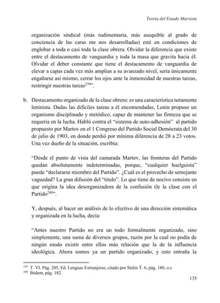 Teoría del Estado Marxista

organización sindical (más rudimentaria, más asequible al grado de
conciencia de las caras me nos desarrolladas) esté en condiciones de
englobar a toda o casi toda la clase obrera. Olvidar la diferencia que existe
entre el destacamento de vanguardia y toda la masa que gravita hacia él.
Olvidar el deber constante que tiene el destacamento de vanguardia de
elevar a capas cada vez más amplias a su avanzado nivel, sería únicamente
engañarse así mismo, cerrar los ojos ante la inmensidad de nuestras tareas,
restringir nuestras tareas239”.
b. Destacamento organizado de la clase obrera: es una característica netamente
leninista. Dadas las difíciles tareas a él encomendadas, Lenin propuso un
organismo disciplinado y metódico, capaz de mantener las firmeza que se
requería en la lucha. Habló contra el “sistema de auto-adhesión” al partido
propuesto por Martov en el 1 Congreso del Partido Social Demócrata del 30
de julio de 1903, en donde perdió por mínima diferencia de 28 a 23 votos.
Una vez dueño de la situación, escribía:
“Desde el punto de vista del camarada Martov, las fronteras del Partido
quedan absolutamente indeterminadas, porque, “cualquier huelguista”
puede “declararse miembro del Partido”. ¿Cuál es el provecho de semejante
vaguedad? La gran difusión del “titulo”. Lo que tiene de nocivo consiste en
que origina la idea desorganizadora de la confusión (le la clase con el
Partido240”.
Y, después, al hacer un análisis de lo efectivo de una dirección sistemática
y organizada en la lucha, decía:
“Antes nuestro Partido no era un todo formalmente organizado, sino
simplemente, una suma de diversos grupos, razón por la cual no podía de
ningún modo existir entre ellos más relación que la de la influencia
ideológica. Ahora somos ya un partido organizado, y esto entraña la
239
240

T. VI. Pág. 205, Ed. Lenguas Extranjeras; citado por Stalin T. 6, pág. 180, o.c
Ibidem, pág. 182.

135

 