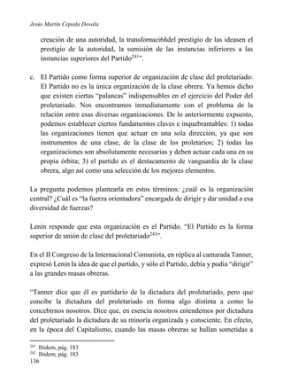 Jesús Martín Cepeda Dovala

creación de una autoridad, la transfornaci6ñdel prestigio de las ideasen el
prestigio de la autoridad, la sumisión de las instancias inferiores a las
instancias superiores del Partido241”.
c. El Partido como forma superior de organización de clase del proletariado:
El Partido no es la única organización de la clase obrera. Ya hemos dicho
que existen ciertas “palancas” indispensables en el ejercicio del Poder del
proletariado. Nos encontramos inmediatamente con el problema de la
relación entre esas diversas organizaciones. De lo anteriormente expuesto,
podemos establecer ciertos fundamentos claves e inquebrantables: 1) todas
las organizaciones tienen que actuar en una sola dirección, ya que son
instrumentos de una clase, de la clase de los proletarios; 2) todas las
organizaciones son absolutamente necesarias y deben actuar cada una en su
propia órbita; 3) el partido es el destacamento de vanguardia de la clase
obrera, algo así como una selección de los mejores elementos.
La pregunta podemos plantearla en estos términos: ¿cuál es la organización
central? ¿Cuál es “la fuerza orientadora” encargada de dirigir y dar unidad a esa
diversidad de fuerzas?
Lenin responde que esta organización es el Partido. “El Partido es la forma
superior de unión de clase del proletariado242”.
En el II Congreso de la Internacional Comunista, en réplica al camarada Tanner,
expresó Lenin la idea de que el partido, y sólo el Partido, debía y podía “dirigir”
a las grandes masas obreras.
“Tanner dice que él es partidario de la dictadura del proletariado, pero que
concibe la dictadura del proletariado en forma algo distinta a como lo
concebirnos nosotros. Dice que, en esencia nosotros entendemos por dictadura
del proletariado la dictadura de su minoría organizada y consciente. En efecto,
en la época del Capitalismo, cuando las masas obreras se hallan sometidas a
241
242

Ibidem, pág. 183
Ibidem, pág. 183

136

 