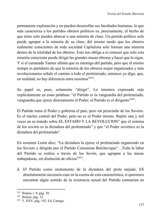 Teoría del Estado Marxista

permanente explotación y no pueden desarrollar sus facultades humanas, lo que
más caracteriza a los partidos obreros políticos es, precisamente, el hecho de
que éstos solo pueden abarcar a una minoría de clase. Un partido político solo
puede agrupar a la minoría de su clase, del mismo modo que los obreros
realmente conscientes de toda sociedad Capitalista solo forman una minoría
dentro de la totalidad de los obreros. Esto nos obliga a re conocer que solo esta
minoría consciente puede dirigir las grandes masas obreras y hacer que la sigan.
Y si el camarada Tanner afirma que es enemigo del partido, pero que al mismo
tiempo es partidario de que la minoría de los obreros mejor organizados y más
revolucionarios señale el camino a todo el proletariado, entonces yo digo, que,
en realidad, no hay diferencia entre nosotros243”.
Su papel es, pues, solamente “dirigir”. Lo tenemos expresado más
explícitamente en estas palabras: “el Partido es la vanguardia del proletariado,
vanguardia que ejerce directamente el Poder; el Partido es el dirigente244”.
El Partido toma el Poder y gobierna el país, pero sin prescindir de los Soviets.
Es el núcleo central del Poder, pero no es el Poder mismo. Repite una y mil
veces en su tratado sobre EL ESTADO Y LA REVOLUCION” que el sistema
de los soviets es la dictadura del proletariado” y que “el Poder soviético es la
dictadura del proletariado”.
En resumen Lenin dice: “La dictadura la ejerce el proletariado organizado en
los Soviets y dirigido por el Partido Comunista Bolchevique”…Toda la labor
del Partido se realiza a través de los Sovits, que agrupan a las masas
trabajadoras, sin distinción de oficios245”.
d. El Partido como instrumento de la dictadura del prole tarjado; ES
absolutamente necesario caer en la cuenta de esta característica, si queremos
encontrar algún sentido de la existencia actual del Partido comunista en
243
244
245

Ibidem, t. 8, pág. 30.
Ibidem, pág. 32.
T. XXV, pág. 192. Ed. Cartago.

137

 