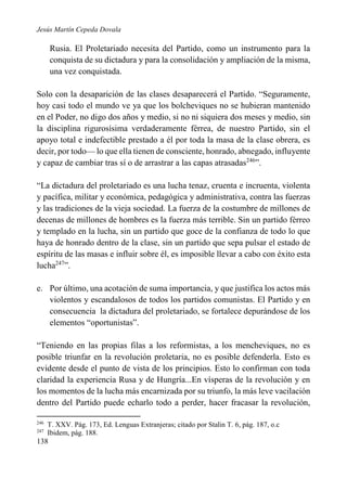 Jesús Martín Cepeda Dovala

Rusia. El Proletariado necesita del Partido, como un instrumento para la
conquista de su dictadura y para la consolidación y ampliación de la misma,
una vez conquistada.
Solo con la desaparición de las clases desaparecerá el Partido. “Seguramente,
hoy casi todo el mundo ve ya que los bolcheviques no se hubieran mantenido
en el Poder, no digo dos años y medio, si no ni siquiera dos meses y medio, sin
la disciplina rigurosísima verdaderamente férrea, de nuestro Partido, sin el
apoyo total e indefectible prestado a él por toda la masa de la clase obrera, es
decir, por todo— lo que ella tienen de consciente, honrado, abnegado, influyente
y capaz de cambiar tras sí o de arrastrar a las capas atrasadas246”.
“La dictadura del proletariado es una lucha tenaz, cruenta e incruenta, violenta
y pacífica, militar y económica, pedagógica y administrativa, contra las fuerzas
y las tradiciones de la vieja sociedad. La fuerza de la costumbre de millones de
decenas de millones de hombres es la fuerza más terrible. Sin un partido férreo
y templado en la lucha, sin un partido que goce de la confianza de todo lo que
haya de honrado dentro de la clase, sin un partido que sepa pulsar el estado de
espíritu de las masas e influir sobre él, es imposible llevar a cabo con éxito esta
lucha247”.
e. Por último, una acotación de suma importancia, y que justifica los actos más
violentos y escandalosos de todos los partidos comunistas. El Partido y en
consecuencia la dictadura del proletariado, se fortalece depurándose de los
elementos “oportunistas”.
“Teniendo en las propias filas a los reformistas, a los mencheviques, no es
posible triunfar en la revolución proletaria, no es posible defenderla. Esto es
evidente desde el punto de vista de los principios. Esto lo confirman con toda
claridad la experiencia Rusa y de Hungría...En vísperas de la revolución y en
los momentos de la lucha más encarnizada por su triunfo, la más leve vacilación
dentro del Partido puede echarlo todo a perder, hacer fracasar la revolución,
246
247

T. XXV. Pág. 173, Ed. Lenguas Extranjeras; citado por Stalin T. 6, pág. 187, o.c
Ibidem, pág. 188.

138

 