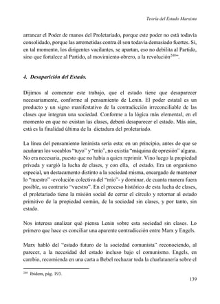 Teoría del Estado Marxista

arrancar el Poder de manos del Proletariado, porque este poder no está todavía
consolidado, porque las arremetidas contra él son todavía demasiado fuertes. Si,
en tal momento, los dirigentes vacilantes, se apartan, eso no debilita al Partido,
sino que fortalece al Partido, al movimiento obrero, a la revolución248”.

4. Desaparición del Estado.
Dijimos al comenzar este trabajo, que el estado tiene que desaparecer
necesariamente, conforme al pensamiento de Lenin. El poder estatal es un
producto y un signo manifestativo de la contradicción irreconciliable de las
clases que integran una sociedad. Conforme a la lógica más elemental, en el
momento en que no existan las clases, deberá desaparecer el estado. Más aún,
está es la finalidad última de la dictadura del proletariado.
La línea del pensamiento leninista sería esta: en un principio, antes de que se
acuñaran los vocablos “tuyo” y “mío”, no existía “máquina de opresión” alguna.
No era necesaria, puesto que no había a quien reprimir. Vino luego la propiedad
privada y surgió la lucha de clases, y con ella, el estado. Era un organismo
especial, un destacamento distinto a la sociedad misma, encargado de mantener
lo “nuestro” -evolución colectiva del “mío”- y dominar, de cuanta manera fuera
posible, su contrario “vuestro”. En el proceso histórico de esta lucha de clases,
el proletariado tiene la misión social de cerrar el círculo y retornar al estado
primitivo de la propiedad común, de la sociedad sin clases, y por tanto, sin
estado.
Nos interesa analizar qué piensa Lenin sobre esta sociedad sin clases. Lo
primero que hace es conciliar una aparente contradicción entre Marx y Engels.
Marx habló del “estado futuro de la sociedad comunista” reconociendo, al
parecer, a la necesidad del estado incluso bajo el comunismo. Engels, en
cambio, recomienda en una carta a Bebel rechazar toda la charlatanería sobre el
248

Ibidem, pág. 193.

139

 