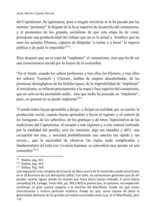 Jesús Martín Cepeda Dovala

del Capitalismo. Su ignorancia, pues a ningún socialista se le ha pasado por las
mientes “prometer” la llegada de la fa se superior de desarrollo del comunismo,
y el pronóstico de los grandes socialistas de que esta etapa ha de venir,
presupone una productividad del trabajo que no es la actual y hombres que no
sean los actuales filisteos, capaces de dilapidar “a tontas y a locas” la riqueza
pública y de pedir lo imposible251”.
Dice después que no se trata de “implantar” el comunismo, sino que ha de ser
una consecuencia nacida por la fuerza de la costumbre.
“En el fondo, cuando los sabios profesores y tras ellos los filisteos, y tras ellos
los señores Tseretelli y Chernov, hablan de utopías descabelladas, de las
promesas demag6gicas de los bolcheviques, de la imposibilidad de “implantar”
el socialismo, se refieren precisamente a la etapa o fase superior del comunismo,
que no solo no ha prometido nadie, sino que nadie ha pensado en “implantar”,
pues, en general no se puede implantar252”.
“Cuando todos hayan aprendido a dirigir, y dirijan en realidad, por su cuenta, la
producción social, cuando hayan aprendido a llevar el registro y el control de
los haraganes, de los señoriítos, de los granujas y de otros “depositarios de las
tradiciones del Capitalismo, al escapar a este régimen y a este control realizado
por la totalidad del pueblo, será sin remisión, algo tan inaudito y difi1, una
excepción tan rara, y suscitará probablemente una sanción tan rápida y tan
severa.., que la necesidad de observar las reglas nada complicadas y
fundamentales de toda con vivencia humana, se convertirá muy pronto en una
costumbre253”.
251

Ibidem, pág. 463.
Ibidem, pág. 464.
253
Ibídem. Pág. 468
Una exposición más completa de la teoría de Marx acerca de la revoluci6n puede encontrarse
en el 18 Brumario de Luís Bonaparte (1852). Con todo, las conclusiones generales que de ahí
pueden sacarse siguen siendo las mismas que hasta ahora hemos indicado. A Lenin (obras
completas) Ed. Cartago, Torno XXV, pp. 399 y 403) le parece que, al contrario, esa exposición
constituye un gran avance respecto a la doctrina del Manifiesto. Puede ser que, como
concretización y análisis particular histórico. Puede ser que, corno riqueza de datos la
generalidad abstracta de los grandes principios enunciados antes (v.g. en el Manifiesto), pero
252

142

 