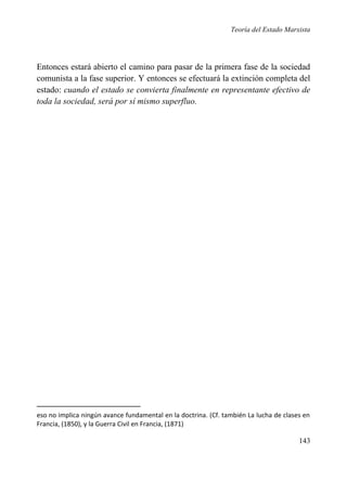 Teoría del Estado Marxista

Entonces estará abierto el camino para pasar de la primera fase de la sociedad
comunista a la fase superior. Y entonces se efectuará la extinción completa del
estado: cuando el estado se convierta finalmente en representante efectivo de
toda la sociedad, será por sí mismo superfluo.

eso no implica ningún avance fundamental en la doctrina. (Cf. también La lucha de clases en
Francia, (1850), y la Guerra Civil en Francia, (1871)

143

 