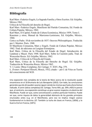 Jesús Martín Cepeda Dovala

Bibliografía
Karl Marx -Federico Engels, La Sagrada Familia y Otros Escritos. Ed. Grijalbo,
México 1962.
Crítica de la Filosofía del derecho de Hegel,
Karl Marx -Federico Engels, Manifiesto del Partido Comunista, Ed. Fondo de
Cultura Popular, México, 1962.
Karl Marx, El Capital, Fondo de Cultura Económica, México 1959, Tomo I.
Kausinen y otros, Manual de Marxismo-Leninismo, Ed. Grijalbo, México,
1960.
Carta a su Padre. 10 de noviembre de 1837. Oeuvres Philosophiques. Traducida
por J. Monitor. París. 1948.
El Manifiesto Comunista, Marx y Engels. Fondo de Cultura Popular, México
1962. Trad. de ediciones en Lenguas Extranjeras.
Karl Marx. Crítica de la Filosofía del Estado de Hegel. Introducción de
Landsnut y Mayer. París 1948. Karl Marx. Sobre la Cuestión judía. Trad. de
Wenceslao Roces. Ed. Grijalbo, México, 1962.
Karl Marx. Crítica de la Filosofía del Estado.
Karl Marx, Crítica de la Filosofía del Derecho de Hegel. Ed. Grijalbo.
Traducción de Wenceslao Roces. México 1962.
V. I. Lenin. Obras Completas, Ed. Cartago: T: XXV, Pág. 379.
L. Zvonov: Pertijnost’filosofi, Moscú, 1932; citado— por J. de Vries en Teoría
del conocimiento del M.D.
Una exposición más completa de la teoría de Marx acerca de la revolución puede
encontrarse en el 18 Brumario de Luís Bonaparte (1852). Con todo, las conclusiones
generales que de ahí pueden sacarse siguen siendo las mismas que hasta ahora hemos
indicado. A Lenin (obras completas) Ed. Cartago, Torno XXV, pp. 399 y 403) le parece
que, al contrario, esa exposición constituye un gran avance respecto a la doctrina del
Manifiesto. Puede ser que, como concretización y análisis particular histórico. Puede
ser que, corno riqueza de datos la generalidad abstracta de los grandes principios
enunciados antes (v.g. en el Manifiesto), pero eso no implica ningún avance
fundamental en la doctrina. (Cf. También La lucha de clases en Francia, (1850), y la
Guerra Civil en Francia, (1871)

144

 