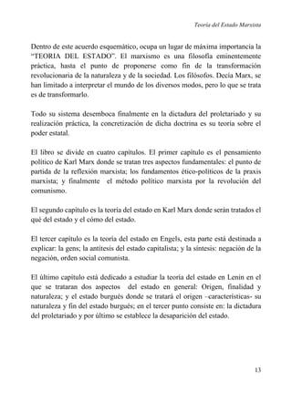Teoría del Estado Marxista

Dentro de este acuerdo esquemático, ocupa un lugar de máxima importancia la
“TEORIA DEL ESTADO”. El marxismo es una filosofía eminentemente
práctica, hasta el punto de proponerse como fin de la transformación
revolucionaria de la naturaleza y de la sociedad. Los filósofos. Decía Marx, se
han limitado a interpretar el mundo de los diversos modos, pero lo que se trata
es de transformarlo.
Todo su sistema desemboca finalmente en la dictadura del proletariado y su
realización práctica, la concretización de dicha doctrina es su teoría sobre el
poder estatal.
El libro se divide en cuatro capítulos. El primer capítulo es el pensamiento
político de Karl Marx donde se tratan tres aspectos fundamentales: el punto de
partida de la reflexión marxista; los fundamentos ético-políticos de la praxis
marxista; y finalmente el método político marxista por la revolución del
comunismo.
El segundo capítulo es la teoría del estado en Karl Marx donde serán tratados el
qué del estado y el cómo del estado.
El tercer capítulo es la teoría del estado en Engels, esta parte está destinada a
explicar: la gens; la antítesis del estado capitalista; y la síntesis: negación de la
negación, orden social comunista.
El último capítulo está dedicado a estudiar la teoría del estado en Lenin en el
que se trataran dos aspectos del estado en general: Origen, finalidad y
naturaleza; y el estado burgués donde se tratará el origen –características- su
naturaleza y fin del estado burgués; en el tercer punto consiste en: la dictadura
del proletariado y por último se establece la desaparición del estado.

13

 