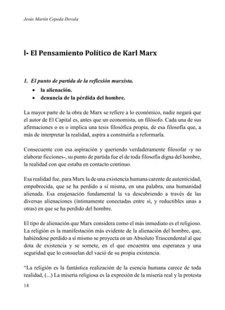 Jesús Martín Cepeda Dovala

I- El Pensamiento Político de Karl Marx

1. El punto de partida de la reflexión marxista.



la alienación.
denuncia de la pérdida del hombre.

La mayor parte de la obra de Marx se refiere a lo económico, nadie negará que
el autor de El Capital es, antes que un economista, un filósofo. Cada una de sus
afirmaciones o es o implica una tesis filosófica propia, de esa filosofía que, a
más de interpretar la realidad, aspira a construirla a reformarla.
Consecuente con esa aspiración y queriendo verdaderamente filosofar -y no
elaborar ficciones-, su punto de partida fue el de toda filosofía digna del hombre,
la realidad con que estaba en contacto continuo.
Esa realidad fue, para Marx la de una existencia humana carente de autenticidad,
empobrecida, que se ha perdido a sí misma, en una palabra, una humanidad
alienada. Esa enajenación fundamental la va descubriendo a través de las
diversas alienaciones (íntimamente conectadas entre sí, y reductibles unas a
otras) en que se ha perdido del hombre.
El tipo de alienación que Marx considera como el más inmediato es el religioso.
La religión es la manifestación más evidente de la alienación del hombre, que,
habiéndose perdido a sí mismo se proyecta en un Absoluto Trascendental al que
dota de existencia y se somete, en el que encuentra una esperanza y una
seguridad que lo consuelan del vació de su propia existencia.
“La religión es la fantástica realización de la esencia humana carece de toda
realidad, (...) La miseria religiosa es la expresión de la miseria real y la protesta
14

 