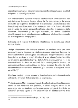 Jesús Martín Cepeda Dovala

adelante consideraremos más expresamente esa reducción que hace de la actitud
religiosa a la vida burguesa actual.
Nos interesa todavía explicitar el método a través del cual se va acercando a lo
más íntimo de la esencia humana aliena da. Se trata -como ya lo hemos
insinuado- de un proceso de reducción de alienaciones. Las alienaciones más
inmediatas y manifiestas son a la vez un síntoma y un efecto de otra alienación
más profunda. De manera que cuando se llegue a descubrir el mecanismo de la
alienación fundamental y se logre suprimirla, se habrán suprimido
simultáneamente las de más alienaciones, y el hombre habrá por fin recuperado
su esencia por tanto tiempo perdido.
Este debe ser el objetivo de la historia y también de la filosofía, que está al
servicio de ella:
“Exigir sobreponerse a las ilusiones acerca de un estado de cosas vale tanto
como exigir que se abandone ese estado de cosas que necesita de ilusiones. La
misión de la historia 'consiste, pues, una vez que ha desaparecido el más allá de
la verdad, en averiguar la verdad del más acá. Y, en primer término, la misión
de la filosofía, que se halla al servicio de la historia, consiste, una vez que se ha
desenmascarado la forma de santidad de la autoenajenación humana, en
desenmascarar la autoenajenación de sus formas no santas. La crítica del cielo
se convierte con ello en crítica de la tierra, y la crítica de la teología en crítica
de política4.”
El método consiste, pues, en pasar de lo ilusorio a lo real, de lo sintomático a la
enfermedad profunda, de la alienación a la autenticidad.
Y, efectivamente, Marx procede así cuando descubre la alienación política como
efecto de otra alienación más profunda, la social. Asegura, basado de la
experiencia más con tundente, que la emancipación política de la religión no
constituye en modo alguno la total emancipación del hombre respecto de la

4

Crítica de la Filosofía del Derecho de Hegel, Ob. Cit. p 3 y 4.

16

 