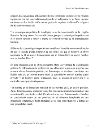 Teoría del Estado Marxista

religión. Esto es, aunque el Estado político se torne laico y no profese ya religión
alguna, no por eso los ciudadanos dejan de ser religiosos en su fuero interno;
continua en ellos la alienación que se pretendía suprimir la alienación religiosa
del Estado en cuanto tal:
“La emancipación política de la religión no es la emancipación de la religión
llevada a fondo y exenta de contradicciones, porque la emancipación política no
es el modo llevado a fondo y exento de contradicciones de la emancipación
humana.
El límite de la emancipación política se manifiesta inmediatamente en el hecho
de que el Estado pueda liberarse de un límite sin que el hombre se libere
realmente de él, en que el Estado pueda ser un Estado libre sin que el hombre
sea un hombre libre5.”
En esta liberación que no libera encuentra Marx la evidencia de la alienación
política. Si el Estado puede ser libre sin que el hombre lo sea, esto significa que
se trata de un Estado imperfecto, un Estado que en si mismo constituye una
ilusión más. No es sino un intento inútil de conciliación entre el hombre como
privado y el hombre como ciudadano, pues la alienación persevera y la
contradicción sigue siendo patente.
“El hombre en su inmediata realidad en la sociedad civil, en un ser profano.
Aquí, donde pasa ante sí mismo y ante los otros como un individuo real, es una
manifestación carente de verdad. Por el contrario, en el Estado donde el hombre
es considerado como un ser genérico, es el miembro imaginario de una
imaginaria soberanía, se halla despejado de su vida individual real y dotado de
una generalidad irreal.

5

Sobre la Cuestión Judía, Ob. Cit. pág. 22.

17

 