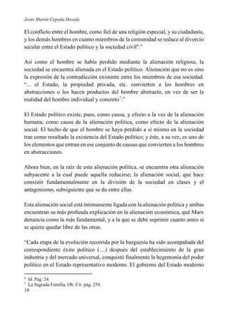 Jesús Martín Cepeda Dovala

El conflicto entre el hombre, como fiel de una religión especial, y su ciudadanía,
y los demás hombres en cuanto miembros de la comunidad se reduce al divorcio
secular entre el Estado político y la sociedad civil6.”
Así como el hombre se había perdido mediante la alienación religiosa, la
sociedad se encuentra alienada en el Estado político. Alienación que no es sino
la expresión de la contradicción existente entre los miembros de esa sociedad.
“... el Estado, la propiedad privada, etc. convierten a los hombres en
abstracciones o los hacen productos del hombre abstracto, en vez de ser la
realidad del hombre individual y concreto7.”
El Estado político existe, pues, como causa, y efecto a la vez de la alienación
humana; como causa de la alienación política, como efecto de la alienación
social. El hecho de que el hombre se haya perdido a sí mismo en la sociedad
trae como resultado la existencia del Estado político; y éste, a su vez, es uno de
los elementos que entran en ese conjunto de causas que convierten a los hombres
en abstracciones.
Ahora bien, en la raíz de esta alienación política, se encuentra otra alienación
subyacente a la cual puede aquella reducirse; la alienación social, que hace
consistir fundamentalmente en la división de la sociedad en clases y el
antagonismo, subsiguiente que se da entre ellas.
Esta alienación social está íntimamente ligada con la alienación política y ambas
encuentran su más profunda explicación en la alienación económica, qué Marx
denuncia como la más fundamental, y a la que se debe suprimir cuanto antes si
se quiere quedar libre de las otras.
“Cada etapa de la evolución recorrida por la burguesía ha sido acompañada del
correspondiente éxito político (…) después del establecimiento de la gran
industria y del mercado universal, conquistó finalmente la hegemonía del poder
político en el Estado representativo moderno. El gobierno del Estado moderno
6
7

Id. Pág. 24.
La Sagrada Familia, Ob. Cit. pág. 258.

18

 