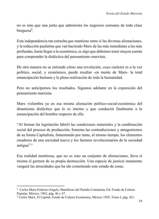 Teoría del Estado Marxista

no es más que una junta que administra los negocios comunes de toda clase
burguesa8.
Esta independencia tan estrecha que mantiene entre si las diversas alienaciones,
y la reducción paulatina que van haciendo Marx de las más inmediatas a las más
profundas, hasta llegar a la económica, es algo que debemos tener muyen cuenta
para comprender la dialéctica del pensamiento marxista.
De otra manera no se entiende cómo una revolución, cuyo carácter es a la vez
político, social, y económico, puede resultar -en mente de Marx- la total
emancipación humana y le plena realización de toda la humanidad.
Pero no anticipemos los resultados. Sigamos adelante en la exposición del
pensamiento marxista.
Marx vislumbra ya en esa misma alienación político-social-económica del
dinamismo dialéctico que le es interno y que conducirá finalmente a la
emancipación del hombre respecto de ella.
“Al formar (la legislación fabril) las condiciones materiales y la combinación
social del proceso de producción, fomenta las contradicciones y antagonismos
de su forma Capitalista, fomentando por tanto, al mismo tiempo, los elementos
creadores de una sociedad nueva y los factores revolucionarios de la sociedad
antigua9.”
Esa realidad mentirosa, que no es sino un conjunto de alienaciones, lleva sí
misma el germen de su propia destrucción. Una especie de justicia inmanente
vengará las atrocidades que ha ido cometiendo este estado de cosas.

8

Carlos Marx-Federico Engels, Manifiesto del Partido Comunista, Ed. Fondo de Cultura
Popular, México, 1962, pág. 46 y 47.
9
Carlos Marx, El Capital, Fondo de Cultura Económica, México 1959, Tomo I, pág. 421.

19

 