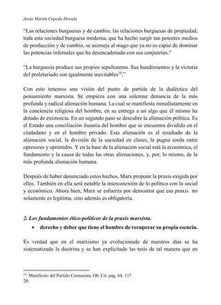 Jesús Martín Cepeda Dovala

“Las relaciones burguesas y de cambio, las relaciones burguesas de propiedad,
toda esta sociedad burguesa moderna, que ha hecho surgir tan potentes medios
de producción y de cambio, se asemeja al mago que ya no es capaz de dominar
las potencias infernales que ha desencadenado con sus conjunrios.”
“La burguesía produce sus propios sepultureros. Sus hundimientos y la victoria
del proletariado son igualmente inevitables10.”
Con esto tenemos una visión del punto de partida de la dialéctica del
pensamiento marxista. Se empieza con una solemne denuncia de la más
profunda y radical alienación humana. La cual se manifiesta inmediatamente en
la conciencia religiosa del hombre, en su entrega a un algo que él mismo ha
dotado de existencia. En un segundo paso se descubre la alienación política. Es
el Estado una conciliación ilusoria del hombre que se encuentra dividido en el
ciudadano y en el hombre privado. Esta alienación es el resultado de la
alienación social, la división de la sociedad en clases, la pugna sorda entre
opresores y oprimidos. Y en la base de la alienación social está la económica, el
fundamento y la causa de todas las otras alienaciones, y, por, lo mismo, de la
más profunda alienación humana.
Después de haber denunciado estos hechos, Marx propone la praxis exigida por
ellos. También en ella será notable la interconexión de lo político con lo social
y económico. Ahora bien, Marx se esfuerza por demostrar que esa praxis no
solamente es legítima, sino además es obligatoria.

2. Los fundamentos ético-políticos de la praxis marxista.


derecho y deber que tiene el hombre de recuperar su propia esencia.

Es verdad que en el marxismo ya evolucionado de nuestros días se ha
sistematizado la doctrina y se han explicitado las tesis de tal manera que en

10

20

Manifiesto del Partido Comunista, Ob. Cit. pág. 64, 117

 
