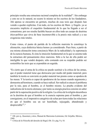 Teoría del Estado Marxista

principio resulta una estructura racional completa de la realidad11. Sin embargo
y esto no es lo natural, no ocurre lo mismo en los escritos de los fundadores.
Ahí apenas se encuentra un germen, muchas de esas tesis que después han
venido a quedar explícitas. Con todo, en los escritos de Marx -y Engels- ya se
encuentra implícito el esqueleto fundamental de lo que ha llegado a ser el
comunismo; por eso resulta factible buscar en ellos todo un cuerpo de doctrina
ético-político que sirva de base inconmovible a la praxis más radical y a sus
exigencias más totales.
Como vimos, el punto de partida de la reflexión marxista lo constituye la
alienación, cuya dialéctica básica hemos ya considerado. Pues bien, a partir de
esa misma alienación toma conciencia Marx de la radicalidad y la supremacía
de la esencia humana, Es ésta la intuición fundamental en la que se asienta toda
la estructura del pensamiento ético marxista. Sólo a la luz de ella podrá ser
inteligible lo que vendrá después; sólo contando con su respaldo podrán ser
sostenibles las tesis que se expondrán en seguida.
“Es cierto que el arma de la crítica no puede sustituir a la crítica de las armas,
que el poder material tiene que derrocarse por medio del poder material; pero
también la teoría se convierte en poder material tan pronto como se apodera de
las masas. Y la teoría es capaz de apoderarse de las masas cuando argumenta y
demuestra ad hominem, cuando se hace radical. Ser radical es atacar el problema
por la raíz, para el hombre, es el hombre mismo. La prueba evidente del
radicalismo de la teoría alemana y por tanto su energía practica consiste en saber
partir de la superación positiva de la religión. La crítica de la religión desemboca
en la doctrina de que el hombre es la esencia suprema para el hombre y, por
consiguiente, en el imperativo categórico de echar por tierra todas las relaciones
en que el hombre sea un ser humillado, sojuzgado, abandonado y
despreciable12.”

11

Ofr. por ej., Kausinen y otros, Manual de Marxismo-Leninismo, Ed. Grijalbo, México,
1960.
12
Crítica de la Filosofía del derecho de Hegel, Ob. Cit. pág. 9 y 10.

21

 