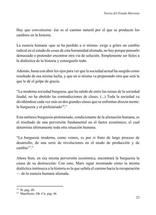 Teoría del Estado Marxista

Hay que convencerse: ése es el camino natural por el que se producen los
cambios en la historia.
La esencia humana -que se ha perdido a si misma- exige a gritos un cambio
radical en el estado de cosas de esta humanidad alienada, no hay porque pensarlo
demasiado o pretender encontrar otra vía de solución. Simplemente ser fieles a
la dialéctica de la historia y conseguirlo todo.
Además, basta con abrir los ojos para ver que la sociedad actual ha surgido como
resultado de esa misma lucha, y que en si misma va preparando otra que será la
que le dé el golpe de gracia.
“La moderna sociedad burguesa, que ha salido de entre las ruinas de la sociedad
feudal, no ha abolido las contradicciones de clases. (...) Toda la sociedad va
dividiéndose cada vez más en dos grandes clases que se enfrentan directa mente:
la burguesía y el proletariado14.”
Esta antítesis burguesía-proletariado, condicionante de la alienación humana, es
el resultado de una perversión fundamental en el factor económico, el cual
determina últimamente toda otra situación humana.
“La burguesía moderna, como vemos, es por si fruto de largo proceso de
desarrollo, de una serie de revoluciones en el modo de producción y de
cambio15.”
Ahora bien, en esa misma perversión económica, encontrará la burguesía la
causa de su destrucción: Con esto, Marx sigue mostrando cómo la misma
dialéctica intrínseca a la historia es la que señala el camino hacia la recuperación
— de la esencia humana alienada.

14
15

Ib. pág. 40.
Manifiesto, Ob. Cit. pág. 46

23

 