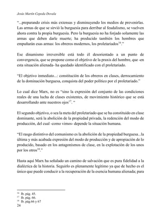Jesús Martín Cepeda Dovala

“...preparando crisis más extensas y disminuyendo los medios de prevenirlas.
Las armas de que se sirvió la burguesía para derribar al feudalismo, se vuelven
ahora contra la propia burguesía. Pero la burguesía no ha forjado solamente las
armas que deben darle muerte; ha producido también los hombres que
empuñarán esas armas: los obreros modernos, los proletariados16.”
Ese dinamismo irreversible está todo él desorientado a un punto de
convergencia, que se propone como el objetivo de la praxis del hombre, que -en
esta situación alienada- ha quedado identificado con el proletariado.
“El objetivo inmediato...: constitución de los obreros en clases, derrocamiento
de la dominación burguesa, conquista del poder político por el proletariado.”
Lo cual dice Marx, no es “sino la expresión del conjunto de las condiciones
reales de una lucha de clases existentes, de movimiento histórico que se está
desarrollando ante nuestros ojos17. “
El segundo objetivo, o sea la meta del proletariado que se ha constituido en clase
dominante, será la abolición de la propiedad privada, la redención del modo de
producción, del cual -como vimos- depende la situación humana.
“El rasgo distintivo del comunismo es la abolición de la propiedad burguesa...la
última y más acabada expresión del modo de producción y de apropiación de lo
producido, basado en los antagonismos de clase, en la explotación de los unos
por los otros18.”
Hasta aquí Marx ha señalado un camino de salvación que es pura fidelidad a la
dialéctica de la historia. Seguirlo es plenamente legítimo ya que de hecho es el
único que puede conducir a la recuperación de la esencia humana alienada; para

16
17
18

24

Ib. pág. 45.
Ib. pág. 66.
Ib. pág.66 y 67

 