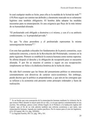 Teoría del Estado Marxista

lo cual cualquier medio es licito, pues ella es la medida de la licitud de todo 19”
(19) Pero seguir ese camino tan definido y claramente marcado no es solamente
legitimo sino también obligatorio. El hombre debe adoptar las medidas
necesarias para su emancipación. Es una exigencia que fluye de lo más íntimo
de su humanidad alienada.
“El proletariado está obligado a destruirse a si mismo, y con el a su antítesis
condicionante, i.e. la propiedad privada.”
Ya que “la clase poseedora y el proletariado representan la misma
autoenajenación humana20.”
Con esto han quedado colocados los fundamentos de la praxis comunista, cuya
realización concreta, a través de la Revolución del Proletariado, veremos en la
parte siguiente. Primero se estableció la esencia humana como norma suprema.
Se afirma después el derecho y la obligación de recuperarla pues se encuentra
alienada. Y por fin se muestra el camino a seguir en esa recuperación:
simplemente ser fieles a la dialéctica histórica de la lucha de clases.
Ha sido fácil constatar que las líneas del pensamiento político se entrecruzan
constantemente con directivas de carácter socio-económico. Sin embargo,
puede decirse que lo político es preponderante, y que aún en las consignas que
se refieren a la economía está presente como principio ordenador y fuera de
realización.

19

Es un hecho que esta concepción de la emancipación humana mediante la violencia fue la
que sostuvo Marx durante la mayor parte de su vida, y es la que aparece constantemente en sus
escritos. Sin embargo, parece como afirma Engels en el Prefacio a la traducción inglesa del
Capital –que al fin de su vida admitía también una reforma económica y por tanto, una
emancipación humana- lograda por medios pacíficos. Por lo menos para el caso de Inglaterra.
(Cfr. El Capital, Ob. Cit. pág. XXXIII).
20
La Sagrada Familia, Ob. Cit. pág. 100 y 101.

25

 