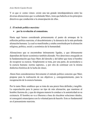 Jesús Martín Cepeda Dovala

Y es que si -como vimos- existe una tan grande interdependencia entre las
diversas alienaciones que va señalando Marx, tiene que haberla en los principios
directivos que conducirán a la emancipación de ellas.

3. El método político marxista:


por la revolución al comunismo.

Hasta aquí hemos considerado primeramente el punto de arranque de la
reflexión política marxista; el descubrimiento y la denuncia de la más profunda
alienación humana. La cual se manifestaba y estaba constituida por la alienación
religiosa, política, social y económica de la humanidad.
Alienaciones que se encontraban íntimamente ligadas, y que últimamente
dependían del factor económico también alienado. Nos detuvimos enseguida en
la fundamentación que hace Marx del derecho y del deber que tiene el hombre
de recuperar su esencia. Simplemente se trata, por una parte, de acomodarse a
la esencia humana -norma suprema-, y por otra de continuar con la misma
dialéctica histórica de la lucha de clases.
Ahora bien consideraremos brevemente el método político concreto que Marx
propone para la realización de sus objetivos y, consiguientemente, para la
recuperación de la esencia humana.
Por lo tanto Marx establece que se trata de una praxis bien definida y tangible.
La especulación pura le parece un tipo de más alienación, que mantiene al
hombre ilusiona do, y que de ninguna manera lo conduce a la autenticidad en su
existencia. El hombre no va a liberarse a base de elucubrar soluciones ideales,
ni conseguiré emanciparse con la voluntad pura de hacerlo. Esto es fundamental
en el pensamiento marxista.

26

 
