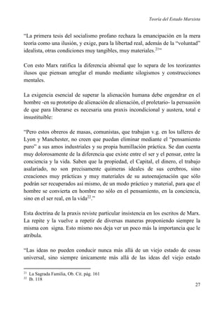Teoría del Estado Marxista

“La primera tesis del socialismo profano rechaza la emancipación en la mera
teoría como una ilusión, y exige, para la libertad real, además de la “voluntad”
idealista, otras condiciones muy tangibles, muy materiales.21”
Con esto Marx ratifica la diferencia abismal que lo separa de los teorizantes
ilusos que piensan arreglar el mundo mediante silogismos y construcciones
mentales.
La exigencia esencial de superar la alienación humana debe engendrar en el
hombre -en su prototipo de alienación de alienación, el proletario- la persuasión
de que para liberarse es necesaria una praxis incondicional y austera, total e
insustituible:
“Pero estos obreros de masas, comunistas, que trabajan v.g. en los talleres de
Lyon y Manchester, no creen que puedan eliminar mediante el “pensamiento
puro” a sus amos industriales y su propia humillación práctica. Se dan cuenta
muy dolorosamente de la diferencia que existe entre el ser y el pensar, entre la
conciencia y la vida. Saben que la propiedad, el Capital, el dinero, el trabajo
asalariado, no son precisamente quimeras ideales de sus cerebros, sino
creaciones muy prácticas y muy materiales de su autoenajenación que sólo
podrán ser recuperados así mismo, de un modo práctico y material, para que el
hombre se convierta en hombre no sólo en el pensamiento, en la conciencia,
sino en el ser real, en la vida22.”
Esta doctrina de la praxis reviste particular insistencia en los escritos de Marx.
La repite y la vuelve a repetir de diversas maneras proponiendo siempre la
misma con signa. Esto mismo nos deja ver un poco más la importancia que le
atribula.
“Las ideas no pueden conducir nunca más allá de un viejo estado de cosas
universal, sino siempre únicamente más allá de las ideas del viejo estado
21
22

La Sagrada Familia, Ob. Cit. pág. 161
Ib. 118

27

 