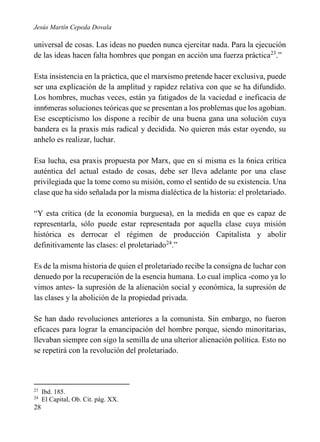 Jesús Martín Cepeda Dovala

universal de cosas. Las ideas no pueden nunca ejercitar nada. Para la ejecución
de las ideas hacen falta hombres que pongan en acción una fuerza práctica23.”
Esta insistencia en la práctica, que el marxismo pretende hacer exclusiva, puede
ser una explicación de la amplitud y rapidez relativa con que se ha difundido.
Los hombres, muchas veces, están ya fatigados de la vaciedad e ineficacia de
inn6meras soluciones teóricas que se presentan a los problemas que los agobian.
Ese escepticismo los dispone a recibir de una buena gana una solución cuya
bandera es la praxis más radical y decidida. No quieren más estar oyendo, su
anhelo es realizar, luchar.
Esa lucha, esa praxis propuesta por Marx, que en sí misma es la 6nica crítica
auténtica del actual estado de cosas, debe ser lleva adelante por una clase
privilegiada que la tome como su misión, como el sentido de su existencia. Una
clase que ha sido señalada por la misma dialéctica de la historia: el proletariado.
“Y esta crítica (de la economía burguesa), en la medida en que es capaz de
representarla, sólo puede estar representada por aquella clase cuya misión
histórica es derrocar el régimen de producción Capitalista y abolir
definitivamente las clases: el proletariado24.”
Es de la misma historia de quien el proletariado recibe la consigna de luchar con
denuedo por la recuperación de la esencia humana. Lo cual implica -como ya lo
vimos antes- la supresión de la alienación social y económica, la supresión de
las clases y la abolición de la propiedad privada.
Se han dado revoluciones anteriores a la comunista. Sin embargo, no fueron
eficaces para lograr la emancipación del hombre porque, siendo minoritarias,
llevaban siempre con sigo la semilla de una ulterior alienación política. Esto no
se repetirá con la revolución del proletariado.

23
24

28

Ibd. 185.
El Capital, Ob. Cit. pág. XX.

 