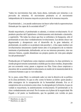 Teoría del Estado Marxista

“todos los movimientos han sido, hasta ahora, realizados por minorías o en
provecho de minorías. El movimiento proletario es el movimiento
independiente de la inmensa mayoría en provecho de la inmensa mayoría.
El proletariado (...) no puede enderezarse sin hacer saltar toda la superestructura
formada por las capas de la sociedad oficial25.”
Siendo mayoritario, el proletariado es además, si mismo revolucionario. Es el
producto peculiar del Capitalismo e históricamente está destinado a destruirlo,
a suprimirlo. “De todas las clases que hoy se enfrentan a la burguesía, sólo el
proletariado es una clase verdaderamente revolucionaria. Las demás clases van
degenerando y desaparecen con el desarrollo de la gran industria; el
proletariado, en cambio es su producto más peculiar (...) (las capas medias) son
revolucionarias únicamente cuando tienen ante sí la perspectiva de su tránsito
inminente al proletariado, defendiendo, así no sus intereses presentes, sino sus
intereses futuros, cuando abandonan sus propios puntos de vista para adoptar
los del proletariado26.
Producida por el Capitalismo como régimen económico, la clase proletaria va
siendo progresivamente aumentada a medida que las clases medias, desposeídas
por esa economía voraz, pasan a engrosar sus filas. Estas clases empiezan a
encontrar ahí su autenticidad revolucionaria en medio de la inautenticidad de la
existencia humana a que se ven reducidas.
Se ve, pues, como Marx va centrando cada vez más la directiva de su política
en la clase proletaria. Es que es ella -como lo hemos ya dicho- quien puede y
debe encargarse de la recuperación de la humanidad alienada. Ese es el
compromiso de su existencia como clase. La designada por la historia, la que en
verdad es mayoritaria, la auténticamente revolucionaria. El proletariado es la
clase verdaderamente universal. Por lo menos en el plano de la negatividad. Ha
llegado a tal punto su hundimiento, que ha quedado con vertida en pura
25
26

Manifiesto, oc. pág. 61.
Manifiesto, oc. pág. 61.

29

 