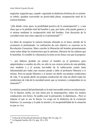 Jesús Martín Cepeda Dovala

negación; negación que, cuando -siguiendo la dialéctica histórica de su misiónse rebele, quedará convertido en positividad plena, recuperación total de la
esencia humana.
“¿De dónde viene, pues, la posibilidad positiva de la emancipación? (...) una
clase que es la pérdida total del hombre y que, por tanto, sólo puede ganarse a
sí misma mediante la recuperación total del hombre. Esta discusión de la
sociedad como una clase especial es el proletariado27.”
La labor de recuperar la esencia humana alienada es el único sentido de la
existencia el proletariado. La realización de este objetivo se concreta en la
Revolución Comunista. Marx concibe la liberación del hombre primariamente
como echar abajo las instituciones que lo oprimen, liberarse de las cadenas que
lo humillan. Es notable la vehemencia la tente en las frases con que la propone:
“... por haberse perdido así mismo el hombre en el proletario, pero
adquiriéndose a cambio de ello, no sólo la con ciencia teórica de esta pérdida,
sino también (...) el acicate inevitable de la sublevación contra tanta
inhumanidad por todas esas razones puede y debe el proletario liberarse a si
mismo. Pero no puede liberarse a sí mismo sin abolir sus propias condiciones
de vida. Y no puede abolir sus propias condiciones de vida sin abolir todas las
condiciones de vida de la sociedad actual, que se resumen y compendian en su
situación28.”
La mística esencial del proletariado es la más inexorable mística revolucionaria.
Ya lo dijimos arriba, en esta lucha por la emancipación, todos los medios
conducentes son lícitos. Se podría usar la persuasión, la diplomacia... Pero se
impone el que se use la fuerza. Lo exige así la dialéctica de la evolución
histórica. Lo aconseja y lo pide la tensión y la insoportabilidad de la situación
en que se vive.

27
28

30

Crítica de la Filosofía del Derecho de Hegel, Ob. Cit. pág. 14.
La Sagrada Familia, Ob. Cit. pág. 101 y 102.

 