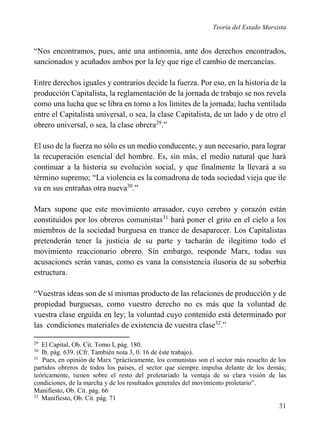 Teoría del Estado Marxista

“Nos encontramos, pues, ante una antinomia, ante dos derechos encontrados,
sancionados y acuñados ambos por la ley que rige el cambio de mercancías.
Entre derechos iguales y contrarios decide la fuerza. Por eso, en la historia de la
producción Capitalista, la reglamentación de la jornada de trabajo se nos revela
como una lucha que se libra en torno a los límites de la jornada; lucha ventilada
entre el Capitalista universal, o sea, la clase Capitalista, de un lado y de otro el
obrero universal, o sea, la clase obrera29.”
El uso de la fuerza no sólo es un medio conducente, y aun necesario, para lograr
la recuperación esencial del hombre. Es, sin más, el medio natural que hará
continuar a la historia su evolución social, y que finalmente la llevará a su
término supremo; “La violencia es la comadrona de toda sociedad vieja que ile
va en sus entrañas otra nueva30.”
Marx supone que este movimiento arrasador, cuyo cerebro y corazón están
constituidos por los obreros comunistas31 hará poner el grito en el cielo a los
miembros de la sociedad burguesa en trance de desaparecer. Los Capitalistas
pretenderán tener la justicia de su parte y tacharán de ilegitimo todo el
movimiento reaccionario obrero. Sin embargo, responde Marx, todas sus
acusaciones serán vanas, como es vana la consistencia ilusoria de su soberbia
estructura.
“Vuestras ideas son de sí mismas producto de las relaciones de producción y de
propiedad burguesas, como vuestro derecho no es más que la voluntad de
vuestra clase erguida en ley; la voluntad cuyo contenido está determinado por
las condiciones materiales de existencia de vuestra clase32.”
29

El Capital, Ob. Cit. Tomo I, pág. 180.
Ib. pág. 639. (Cfr. También nota 3, 0. 16 de éste trabajo).
31
Pues, en opinión de Marx “prácticamente, los comunistas son el sector más resuelto de los
partidos obreros de todos los países, el sector que siempre impulsa delante de los demás;
teóricamente, tienen sobre el resto del proletariado la ventaja de su clara visión de las
condiciones, de la marcha y de los resultados generales del movimiento proletario”.
Manifiesto, Ob. Cit. pág. 66
32
Manifiesto, Ob. Cit. pág. 71
30

31

 