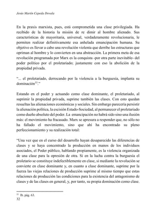 Jesús Martín Cepeda Dovala

En la praxis marxista, pues, está comprometida una clase privilegiada. Ha
recibido de la historia la misión de re dimir al hombre alienado. Sus
características de mayoritaria, universal, verdaderamente revolucionaria, le
permiten realizar definitivamente esa anhelada emancipación humana. Su
objetivo es llevar a cabo una revolución violenta que derribe las estructuras que
opriman al hombre y lo convierten en una abstracción. La primera meta de esa
revolución programada por Marx es la conquista -por otra parte inevitable- del
poder político por el proletariado; justamente con eso la abolición de la
propiedad privada.
“... el proletariado, derrocando por la violencia a la burguesía, implanta su
dominación33.”
Estando en el poder y actuando como clase dominante, el proletariado, al
suprimir la propiedad privada, suprime también las clases. Con esto quedan
resueltas las alienaciones económicas y sociales. Sin embargo parecería persistir
la alienación política, la escisión Estado-Sociedad, al permanecer el proletariado
como dueño absoluto del poder. La emancipación no habrá sido sino una ilusión
más: el movimiento ha fracasado. Marx se apresura a responder que, no sólo no
ha fallado el movimiento, sino que ahí ha encontrado su pleno
perfeccionamiento y su realización total:
“Una vez que en el curso del desarrollo hayan desaparecido las diferencias de
clases y se haya concentrado la producción en manos de los individuos
asociados, el Poder público, hablando propiamente, es la violencia organizada
de una clase para la opresión de otra. Si en la lucha contra la burguesía el
proletario se constituye indefectiblemente en clase, si mediante la revolución se
convierte en clase dominante y, en cuanto a clase dominante, suprime por la
fuerza las viejas relaciones de producción suprime al mismo tiempo que estas
relaciones de producción las condiciones para la existencia del antagonismo de
clases y de las clases en general, y, por tanto, su propia dominación como clase.

33

32

Ib. pág. 63.

 