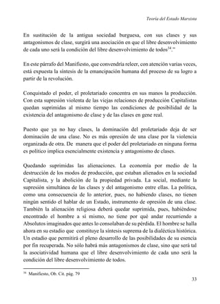 Teoría del Estado Marxista

En sustitución de la antigua sociedad burguesa, con sus clases y sus
antagonismos de clase, surgirá una asociación en que el libre desenvolvimiento
de cada uno será la condición del libre desenvolvimiento de todos34.”
En este párrafo del Manifiesto, que convendría releer, con atención varias veces,
está expuesta la síntesis de la emancipación humana del proceso de su logro a
partir de la revolución.
Conquistado el poder, el proletariado concentra en sus manos la producción.
Con esta supresión violenta de las viejas relaciones de producción Capitalistas
quedan suprimidas al mismo tiempo las condiciones de posibilidad de la
existencia del antagonismo de clase y de las clases en gene real.
Puesto que ya no hay clases, la dominación del proletariado deja de ser
dominación de una clase. No es más opresión de una clase por la violencia
organizada de otra. De manera que el poder del proletariado en ninguna forma
es político implica esencialmente existencia y antagonismo de clases.
Quedando suprimidas las alienaciones. La economía por medio de la
destrucción de los modos de producción, que estaban alienados en la sociedad
Capitalista, y la abolición de la propiedad privada. La social, mediante la
supresión simultánea de las clases y del antagonismo entre ellas. La política,
como una consecuencia de lo anterior, pues, no habiendo clases, no tienen
ningún sentido el hablar de un Estado, instrumento de opresión de una clase.
También la alienación religiosa deberá quedar suprimida, pues, habiéndose
encontrado el hombre a sí mismo, no tiene por qué andar recurriendo a
Absolutos imaginados que antes lo consolaban de su pérdida. El hombre se halla
ahora en su estadio que constituye la síntesis suprema de la dialéctica histórica.
Un estadio que permitirá el pleno desarrollo de las posibilidades de su esencia
por fin recuperada. No sólo habrá más antagonismos de clase, sino que será tal
la asociatividad humana que el libre desenvolvimiento de cada uno será la
condición del libre desenvolvimiento de todos.
34

Manifiesto, Ob. Cit. pág. 79

33

 